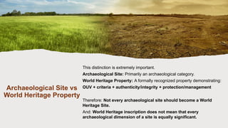 Archaeological Site vs
World Heritage Property
This distinction is extremely important.
Archaeological Site: Primarily an archaeological category.
World Heritage Property: A formally recognized property demonstrating:
OUV + criteria + authenticity/integrity + protection/management
Therefore: Not every archaeological site should become a World
Heritage Site.
And: World Heritage inscription does not mean that every
archaeological dimension of a site is equally significant.
 