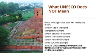 What UNESCO Does
NOT Mean
World Heritage status does not necessarily
mean:
❌ oldest site in the world
❌ largest monument
❌ most beautiful monument
❌ most famous monument
❌ most visited monument
❌ only surviving example
Instead: Outstanding Universal Value
demonstrated through an internationally
credible argument.
 