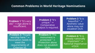 Common Problems in World Heritage Nominations
Problem 1 “It's very
old.” Age alone is
→
insufficient.
Problem 2 “It's
unique.” →
Comparative
analysis is required.
Problem 3 “It is
beautiful.” →
Aesthetic value
alone may not
establish OUV.
Problem 4 “People
worship here.” →
Association needs to
meet the
requirements of
Criterion VI.
Problem 5 “The
monument is
protected.” →
Protection alone
does not establish
OUV.
Problem 6 “It is
already nationally
important.” →
National importance
≠ OUV.
 