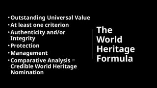 The
World
Heritage
Formula
•Outstanding Universal Value
•At least one criterion
•Authenticity and/or
Integrity
•Protection
•Management
•Comparative Analysis =
Credible World Heritage
Nomination
 