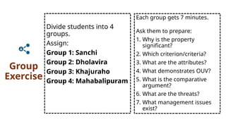 Group
Exercise
Divide students into 4
groups.
Assign:
Group 1: Sanchi
Group 2: Dholavira
Group 3: Khajuraho
Group 4: Mahabalipuram
Each group gets 7 minutes.
Ask them to prepare:
1. Why is the property
significant?
2. Which criterion/criteria?
3. What are the attributes?
4. What demonstrates OUV?
5. What is the comparative
argument?
6. What are the threats?
7. What management issues
exist?
 