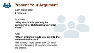 Present Your Argument
Each group gets:
2 minutes
to answer:
“Why should this property be
considered of Outstanding Universal
Value?”
And:
“Which evidence would you put into the
nomination dossier?”
This is much more useful at Ph.D. level
than simply asking students to memorize
the criteria.
 