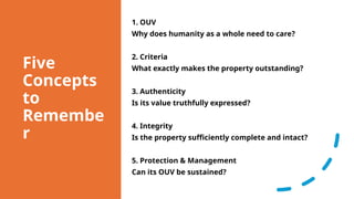 Five
Concepts
to
Remembe
r
1. OUV
Why does humanity as a whole need to care?
2. Criteria
What exactly makes the property outstanding?
3. Authenticity
Is its value truthfully expressed?
4. Integrity
Is the property sufficiently complete and intact?
5. Protection & Management
Can its OUV be sustained?
 