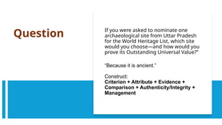 Question If you were asked to nominate one
archaeological site from Uttar Pradesh
for the World Heritage List, which site
would you choose—and how would you
prove its Outstanding Universal Value?”
“Because it is ancient.”
Construct:
Criterion + Attribute + Evidence +
Comparison + Authenticity/Integrity +
Management
 