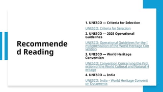 Recommende
d Reading
1. UNESCO — Criteria for Selection
UNESCO: Criteria for Selection
2. UNESCO — 2025 Operational
Guidelines
UNESCO: Operational Guidelines for the I
mplementation of the World Heritage Con
vention
3. UNESCO — World Heritage
Convention
UNESCO: Convention Concerning the Prot
ection of the World Cultural and Natural H
eritage
4. UNESCO — India
UNESCO: India – World Heritage Conventi
on Documents
 
