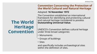 The World
Heritage
Convention
Convention Concerning the Protection of
the World Cultural and Natural Heritage
Adopted: 16 November 1972
The Convention established an international
framework for identifying and protecting cultural
and natural heritage considered to possess
Outstanding Universal Value.
UNESCO's Convention defines cultural heritage
under three broad categories:
• Monuments
• Groups of buildings
• Sites
and specifically includes archaeological sites
within the definition of sites.
INTRODUCTION
 