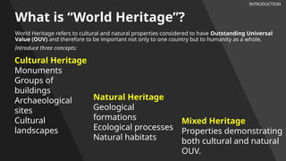 What is “World Heritage”?
World Heritage refers to cultural and natural properties considered to have Outstanding Universal
Value (OUV) and therefore to be important not only to one country but to humanity as a whole.
Introduce three concepts:
INTRODUCTION
Cultural Heritage
Monuments
Groups of
buildings
Archaeological
sites
Cultural
landscapes
Mixed Heritage
Properties demonstrating
both cultural and natural
OUV.
Natural Heritage
Geological
formations
Ecological processes
Natural habitats
 
