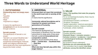 Three Words to Understand World Heritage
1. OUTSTANDING
Outstanding does not simply mean:
•old
•beautiful
•famous
•large
•important to a religion
It means the significance is
exceptional and can be demonstrated
through evidence.
Sarnath example
The significance of Sarnath is not
simply:
“Sarnath is an ancient Buddhist site.”
Instead, we need to examine its
exceptional archaeological, historical,
artistic and religious attributes and
demonstrate why they have significance
beyond the Indian context.
2. UNIVERSAL
Universal does not mean that everybody
in the world must visit or worship at the
site.
It means that the significance:
transcends national boundaries and is
important for present and future
generations of humanity.
Sarnath example
The historical development and
transmission of Buddhism from the Indian
subcontinent to large parts of Asia gives
Sarnath a potential transnational and
comparative context.
Students should therefore think about:
India → Central Asia → Southeast Asia
→ East Asia
and ask:
What role does Sarnath play within this
larger history?
3. VALUE
Value = the qualities that make the property
significant.
For an archaeological property, these may be
expressed through:
•archaeological remains, architecture
•Sculpture, inscriptions
•spatial organization, historical associations
•technological evidence, religious traditions
•Landscape, artistic traditions
Sarnath example
Possible attributes include:
Dhamekh Stupa + monastic remains +
Ashokan remains + sculptures + inscriptions
+ archaeological landscape + Buddhist
associations
But students should understand:
Attributes are not automatically OUV.
The nomination has to explain how those
attributes convey the identified values.
 