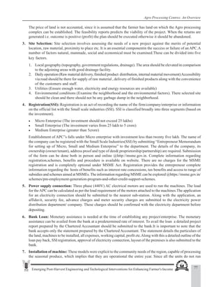77
Emerging Post-Harvest Engineering and Techological Interventions for Enhancing Farmer's Income
Agro Processing Centres: An Overview
The price of land is not accounted, since it is assumed that the farmer has land on which the Agro processing
complex can be established. The feasibility reports predicts the viability of the project. When the returns are
generated i.e. outcome is positive (profit) the plan should be executed otherwise it should be abandoned.
3. Site Selection: Site selection involves assessing the needs of a new project against the merits of potential
location, raw material, proximity to place etc. It is an essential componentin the success or failure of an APC.A
number of factors natural, manmade, social and economical must be examined.These can be divided into five
key factors.
1. Local geography (topography, government regulations, drainage). The area should be elevated in comparison
to the adjoining areas with good drainage facility.
2. Daily operation (Raw material delivery, finished product distribution, internal material movement)Accessibility
via road should be there for supply of raw material , delivery of finished products along with the convenience
of the customers and staff.
3. Utilities (Ensure enough water, electricity and energy resources are available)
4. Environmental conditions (Examine the neighborhood and the environmental factors). There selected site
should be clean and there should not be any garbage dump in the neighborhood.
4. Registration(SSI): Registration is an act of recording the name of the firm/company/enterprise or information
on the official list with the Small scale industries (SSI). SSI is classified broadly into three segments (based on
the investment).
• Micro Enterprise (The investment should not exceed 25 lakhs)
• Small Enterprise (The investment varies from 25 lakh to 5 crore)
• Medium Enterprise (greater than 5crore)
Establishment of APC”s falls under Micro enterprise with investment less than twenty five lakh. The name of
the company can be registered with the Small Scale Industries(SSI) by submitting “Entrepreneur Memorandum
for setting up of Micro, Small and Medium Enterprise” to the department. The details of the company, its
ownership (owner/tenant), address proof and type of deed( proprietorship/partnership) are required. Submission
of the form can be done both in person and online @http://msme.gov.in. Complete information regarding
registration,schemes, benefits and procedure is available on website. There are no charges for the MSME
registration and is completely optional under MSME Act. Registration provides the entrepreneur complete
information regarding the hosts of benefits such as interest rate concessions, tax benefits and access to range of
subsidies and schemes aimed at MSMEs.The information regarding MSME can be explored @https://msme.gov.in/
schemes/pm-employment-generation-program-and-other-credit-support-schemes.
5. Power supply connection: Three phase (440V) AC electrical motors are used to run the machines. The load
for theAPC can be calculated as per the load requirement of the motors attached to the machines.The application
for an electricity connection should be submitted to the nearest sub-station. Along with the application, an
affidavit, security fee, advance charges and meter security charges are submitted to the electricity power
distribution department/ company. These charges should be confirmed with the electricity department before
depositing.
6. Bank Loan: Monetary assistance is needed at the time of establishing any project/enterprise. The monetary
assistance can be availed from the bank at a predetermined rate of interest. To avail the loan a detailed project
report prepared by the Chartered Accountant should be submitted to the bank.It is important to note that the
bank accepts only the statement prepared by the Chartered Accountant. The statement details the particulars of
the land, machines to be installed, all expenses, working capital, profit etc.Along with this a detailed outline of the
loan pay back, SSI registration, approval of electricity connection, layout of the premises is also submitted to the
bank.
7. Installation of machine: These models were explicit to the community needs of the region, capable of processing
the seasonal produce, which implies that they are operational the entire year. Since all the units do not run
 