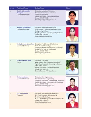 Sr. No. Participants Name Institute Name Photo
6. Dr.(Mrs.)Lopamudra Discipline:Agricultural Extension
Mohapatra Department of Extension Education,
(Assistant Professor) College ofAgriculture,
PunjabAgricultural University Ludhiana
Contact-094637-53526
Email: lopa.lopapau83@yahoo.co.in
7. Dr. (Mrs.) Madhu Bala Discipline: Horticultural-Floriculture
(Assistant Professor) Department of Floriculture and Landscaping,
College ofAgriculture,
PunjabAgricultural University (PAU), Ludhiana
Contact-087279-29902
Email:madhuflori@gmail.com
8. Er.RaghwendraKumarSahu Discipline: Food Science & Technology
(Assistant Professor) Dept. Of Food Technology,
College of Dairy Science and Food Technology,
Beside 36 City Mall GE Road, Raipur
Contact-097555-97043
Email: raghudt@gmail.com
9. Dr.AbhayKumarSinha Discipline:Agril. Engg.
(SMS) KVK, Rajouri, Sher-e-Kashmir University of
Agricultural Science & Technology of Jammu
(SKUAST-J),Jammu
PunjabAgricultural University, Ludhiana
Contact-087160-97533
Email: abhaysinha.1995@gmail.com
10. Er.SarveshKumar Discipline: Civil Engineering
(Assistant Professor) Department of Civil Engineering,
College ofAgricultural Engineering & Technology,
PunjabAgricultural University (PAU), Ludhiana
Contact-097802-47125
Email: sarveshkamboj@pau.edu
11. Dr.(Mrs.)Bandana Discipline: Bio-Chemistry (Plant Science)
(Scientist) Div. Crop Physiology Biochemistry &
Post Harvest Technology,
ICAR-CPRIRS, Modipuram, Meerut-250110 (U.P)
Contact-095570-85974
Email: bandana@icar.gov.in
 