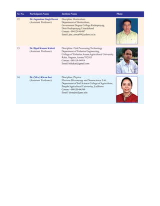 Sr. No. Participants Name Institute Name Photo
12. Dr. Jagmohan Singh Rawat Discipline: Horticulture
(Assistant Professor) Department of Horticulture,
Government Degree College Rudraprayag,
Distt Rudraprayag Uttarakhand
Contact-094129-48487
Email: jms_rawat99@yahoo.co.in
13. Dr. Bipul KumarKakati Discipline: Fish Processing Technology
(Assistant Professor) Department of Fisheries Engineering,
College of FisheriesAssamAgricultural University
Raha, Nagaon,Assam 782103
Contact-088118-04914
Email:bkkakati@gmail.com
14. Dr. (Mrs.) Kiran Jeet Discipline: Physics
(Assistant Professor) Electron Microscopy and Nanoscience Lab.,
Department of Soil Science College ofAgriculture,
PunjabAgricultural University, Ludhiana
Contact-099150-66549
Email: kiranjeet@pau.edu
 