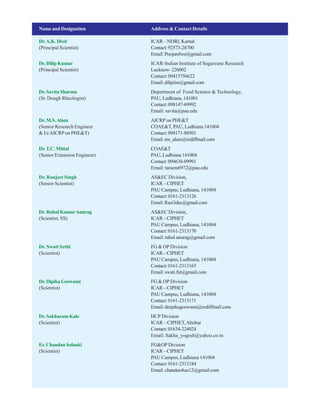Name and Designation Address & Contact Details
Dr.A.K. Dixit ICAR – NDRI, Karnal
(Principal Scientist) Contact:92573-28700
Email:Poojanilwe@gmail.com
Dr. Dilip Kumar ICAR-Indian Institute of Sugarcane Research
(Principal Scientist) Lucknow-226002
Contact:09415756622
Email:dilipiisr@gmail.com
Dr. Savita Sharma Department of Food Science & Technology,
(Sr. Dough Rheologist) PAU, Ludhiana, 141001
Contact:098147-69992
Email: savita@pau.edu
Dr. M.S.Alam AICRP on PHE&T
(Senior Research Engineer COAE&T, PAU, Ludhiana 141004
& I/cAICRPon PHE&T) Contact:094171-88501
Email:ms_alam@rediffmail.com
Dr.T.C. Mittal COAE&T
(Senior Extension Engineer) PAU, Ludhiana 141004
Contact:094638-09991
Email: tarsem6972@pau.edu
Dr. Ranjeet Singh AS&EC Division,
(Senior Scientist) ICAR–CIPHET
PAU Campus, Ludhiana, 141004
Contact:0161-2313126
Email:Razi3dec@gmail.com
Dr.RahulKumarAnurag AS&EC Division,
(Scientist, SS) ICAR–CIPHET
PAU Campus, Ludhiana, 141004
Contact:0161-2313170
Email: rahul.anurag@gmail.com
Dr. Swati Sethi FG & OP Division
(Scientist) ICAR–CIPHET
PAU Campus, Ludhiana, 141004
Contact:0161-2313165
Email: swati.fst@gmail.com
Dr.DipikaGoswami FG & OP Division
(Scientist) ICAR–CIPHET
PAU Campus, Ludhiana, 141004
Contact:0161-2313171
Email:deepikagoswami@rediffmail.com
Dr. Sakharam Kale HCP Division
(Scientist) ICAR – CIPHET,Abohar
Contact:01634-224024
Email: Sakha_yogesh@yahoo.co.in
Er. Chandan Solanki FG&OP Division
(Scientist) ICAR–CIPHET
PAU Campus, Ludhiana 141004
Contact:0161-2313184
Email: chandan4uu12@gmail.com
 