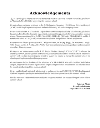 Acknowledgements
It is a privilege to extend our sincere thanks to Education Division, Indian Council of Agricultural
Research, New Delhi for approving this summer school.
We extend our profound gratitude to Dr. T. Mohapatra, Secretary (DARE) and Director General
(ICAR) for his inspiring encouragement and valuable timely advice for this programme.
We are thankful to Dr. N. S. Rathore, Deputy Director General (Education), Division of Agricultural
Education, ICAR for his financial support and giving us the opportunity for organizing this summer
school. We are very thankful to Dr MB Chetti ADG (HRD), Dr PS Pandey ADG (EP&HS) and Dr G
Venkateshwarlu ADG (EQA&R) for their encouragement and guidance for this programme.
We express our sincere gratitude to Dr. K. Alagusundaram, DDG (Ag. Engg), Dr. Kanchan K. Singh,
ADG (Engg) and Dr. S. N. Jha ADG (PE) for their constant encouragement, guidance and motivation
to conduct this programme.
We express our sincere thanks to Dr. R. K. Singh, Director (Acting), ICAR-CIPHET, Ludhiana for
unending support, encouragement and valuable guidance to conduct this summer school. The moral
support with constant monitoring and inventive ideas were crucial to pursue this summer school for
planning and implementation of this programme.
We express our sincere thanks to all the scientists of ICAR-CIPHET from both Ludhiana and Abohar
campus, Experts from different organizations for providing the lecture notes in time, and other facilities
for smooth conducting of this summer school.
We are indebted to all technical, administrative and supporting staff of ICAR-CIPHET, Ludhiana and
Abohar Campus for putting their sincere efforts for smooth organization of this summer school.
Finally, we would like to thank everybody and congratulate to all for successful organization of this
summer school.
Sandeep Mann
Renu Balakrishnan
Yogesh Bhaskar Kalnar
 