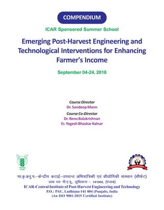 ICAR Sponsored Summer School
Emerging Post-Harvest Engineering and
Technological Interventions for Enhancing
Farmer's Income
September 04-24, 2018
COMPENDIUM
CourseDirector
Dr. Sandeep Mann
CourseCo-Director
Dr.RenuBalakrishnan
Er.YogeshBhaskarKalnar
Hkk-—-vuq-i-&dsUnzh; dVkbZ&mijkUr vfHk;kaf=dh ,oa çkS|ksfxdh laLFkku ¼lhQsV½
Mkd ?kj% ih-,-;w-] yqf/k;kuk & 141004] ¼iatkc½
ICAR-Central Institute of Post-Harvest Engineering andTechnology
P.O.: PAU, Ludhiana-141 004 (Punjab), India
(An ISO 9001:2015 Certified Institute)
 