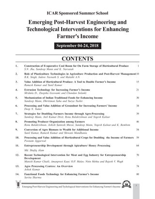 Emerging Post-Harvest Engineering and Techological Interventions for Enhancing Farmer's Income
Contents
ICAR Sponsored Summer School
Emerging Post-Harvest Engineering and
Technological Interventions for Enhancing
Farmer's Income
September 04-24, 2018
CONTENTS
1. Construction of Evaporative Cool Room for On Farm Storage of Horticultural Produce 1
S.N. Jha, Sandeep Mann and K. Narsaiah
2. Role of Plasticulture Technologies in Agriculture Production and Post-Harvest Management10
R.K. Singh, Indore Navnath S. and Malathi A.N.
3. Value Addition of Horticultural Produce: A Tool to Double Farmer’s Income 15
Ramesh Kumar and Sunil Kumar
4. Extrusion Technology for Increasing Farmer’s Income 21
Mridula D., Deepika Goswami and Chandan Solanki
5. Mechanization of Indian Traditional Foods for Enhancing Income 30
Sandeep Mann, Dhritiman Saha and Surya Tushir
6. Processing and Value Addition of Groundnut for Increasing Farmers’ Income 34
Deep N. Yadav
7. Strategies for Doubling Farmers Income through Agro-Processing 39
Sandeep Mann, Anil Kumar Dixit, Renu Balakrishnan and Yogesh Kalnar
8. Promoting Producer Organization among Farmers 46
Renu Balakrishnan, Ashish Santosh Murai, Sandeep Mann, Yogesh Kalnar and K. Bembem
9. Conversion of Agro Biomass to Wealth for Additional Income 54
Sunil Kumar, Ramesh Kumar and Shiwani Mandhania
10. Processing and Value Addition of Horticultural Crops for Doubling the Income of Farmers 59
Poonam Aggarwal
11. Entrepreneurship Development through Apiculture/ Honey Processing 64
Md. Shafiq Alam
12. Recent Technological Intervention for Meat and Egg Industry for Entrepreneurship 70
Development
Manish Kumar Chatli, Amanpreet Kaur, O.P. Malav, Nitin Mehta and Rajesh V. Wagh
13. Agro Processing Centres: An Overview 74
Ashok Kumar
14. Functional Foods Technology for Enhancing Farmer’s Income 80
Savita Sharma
i
 