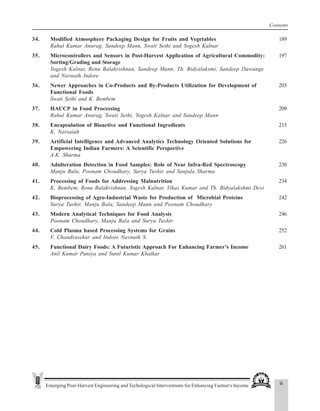 Emerging Post-Harvest Engineering and Techological Interventions for Enhancing Farmer's Income
Contents
34. Modified Atmosphere Packaging Design for Fruits and Vegetables 189
Rahul Kumar Anurag, Sandeep Mann, Swati Sethi and Yogesh Kalnar
35. Microcontrollers and Sensors in Post-Harvest Application of Agricultural Commodity: 197
Sorting/Grading and Storage
Yogesh Kalnar, Renu Balakrishnan, Sandeep Mann, Th. Bidyalaksmi, Sandeep Dawange
and Navnath Indore
36. Newer Approaches in Co-Products and By-Products Utilization for Development of 203
Functional Foods
Swati Sethi and K. Bembem
37. HACCP in Food Processing 209
Rahul Kumar Anurag, Swati Sethi, Yogesh Kalnar and Sandeep Mann
38. Encapsulation of Bioactive and Functional Ingredients 215
K. Narsaiah
39. Artificial Intelligence and Advanced Analytics Technology Oriented Solutions for 226
Empowering Indian Farmers: A Scientific Perspective
A.K. Sharma
40. Adulteration Detection in Food Samples: Role of Near Infra-Red Spectroscopy 230
Manju Bala, Poonam Choudhary, Surya Tushir and Sanjula Sharma
41. Processing of Foods for Addressing Malnutrition 234
K. Bembem, Renu Balakrishnan, Yogesh Kalnar, Vikas Kumar and Th. Bidyalakshmi Devi
42. Bioprocessing of Agro-Industrial Waste for Production of Microbial Proteins 242
Surya Tushir, Manju Bala, Sandeep Mann and Poonam Choudhary
43. Modern Analytical Techniques for Food Analysis 246
Poonam Choudhary, Manju Bala and Surya Tushir
44. Cold Plasma based Processing Systems for Grains 252
V. Chandrasekar and Indore Navnath S.
45. Functional Dairy Foods: A Futuristic Approach For Enhancing Farmer’s Income 261
Anil Kumar Puniya and Sunil Kumar Khatkar
iii
 
