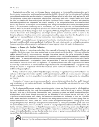 2 Emerging Post-Harvest Engineering and Techological Interventions for Enhancing Farmer's Income
S.N. Jha et al.
Respiration is one of the basic physiological factors, which speeds up ripening of fresh commodities and is
directly related to maturation, handling and ultimately to the shelf life. Generally, the loss of freshness of perishable
commodities depends on the rate of respiration.Acommon acid found in fruit includes citric, malic and ascorbic acid.
During ripening, organic acids are among the major cellular constituents undergoing changes. Studies have shown
that there is a considerable decrease in organic acid during ripening of fruits. An aspect to consider when handling
fruits and vegetables is the temperature and relative humidity of the storage environment. For fresh harvested
produce any method of increasing the relative humidity of the storage environment (or decreasing the vapour pressure
deficit (VPD) between the commodity and its environment) will slow the rate of water loss and other metabolic
activities. This will slow both the respiratory processes and activities of micro-organisms (pathogens) which are the
most destructive activity during storage of fruits and vegetablesAlthough, refrigeration is very popular but it has been
observed that several fruits and vegetables, for example banana, plantain, tomato etc. cannot be stored in the
domestic refrigerator for a long period as they are susceptible to chilling injury. Apart from this, the epileptic power
supply and low income of farmers in the rural communities’ makes refrigeration expensive.
FAO (1983) advocated a low cost storage system based on the principle of evaporative cooling for storage of
fruits and vegetables, which is simple and relatively efficient. The basic principle relies on cooling by evaporation.
However, sometimes when evaporative cooling system is used in preservation, it is used with shade on top.
Advances in Evaporative Cooling Technology
Different designs of evaporative coolers have been reported in literature for the preservation of fruits and
vegetables. The design ranges from straw packing house to some sophisticated design. FAO (1986) reported that the
packing houses of typical evaporative coolers are made from natural materials that can be moistened with water.
Wetting the walls and roof first thing in the morning which is tedious creates conditions for evaporative cooling of the
packing house. The major problem of these structures is the constructing material which deteriorates quickly and is
susceptible to rodent attack. An evaporative cooler for preservation of fruit and vegetable which complements
natural air with forced air to cool small lots of produce. The report also showed some other evaporative cooler which
he called drip coolers and can be constructed from simple material such as burlap and bamboo. They operate solely
through the process of evaporation without the use of fan. These coolers are cumbersome and have the same
problem of the packing house.
A cheap cool store in Kenya, with the help of local grass for storage of vegetables was developed. The roof and
walls wet by dripping water from the top of the roof. Evaporative coolers, which rely on wind pressures to force air
through wet pads, have also been designed and constructed, especially in some developing countries like India, China
and Nigeria.
Construction of various evaporative systems was done by using available materials as absorbent (pads). Materials
used include canvas, jute curtains and hourdis clay blocks. Also a mechanical fan was introduced to some of the
coolers constructed.
The development of hexagonal wooden evaporative cooling systems and the system could be sub-divided into
three parts head tank and pipe lines work ,the through and the frame work made of woods and its adjoints. The pipe
line works at the top of the hexagonal frame supplied water constantly to wet the pad which is made of jute fibre.
Wind pressure forced the air through the wetted jute pad. Limitation of this design is that the sufficiency of the
evaporative cooler depends on wind velocity. An evaporative cooled structure for storage of fruits and vegetables
with a double wall made of baked bricks and the top of the storage space covered with khaskhas/gunny cloth in a
bamboo framed structure. Sanni, (1999) did a research on the development of evaporative cooling system on the
storage of vegetable crops .The major development was implemented by adding a regulated fan speed, water flow
rate and wetted-thickness .This was possible as a result of varying temperature and relative humidity within the
facility. Dzivama, (2000) researched on the performance evaluation of an active cooling system using the principles
of evaporative cooling for the storage of fruits and vegetables. He developed mathematical models for the evaporative
process at the pad-end and the storage chamber and a stem variety of sponge was considered to be the best pad
material from the local materials tested as pad material.
 