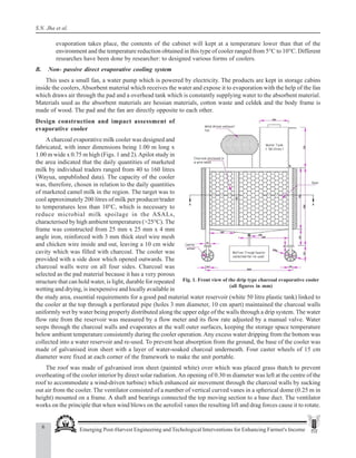 6 Emerging Post-Harvest Engineering and Techological Interventions for Enhancing Farmer's Income
S.N. Jha et al.
evaporation takes place, the contents of the cabinet will kept at a temperature lower than that of the
environment and the temperature reduction obtained in this type of cooler ranged from 5°C to 10°C. Different
researches have been done by researcher: to designed various forms of coolers.
B. Non- passive direct evaporative cooling system
This uses a small fan, a water pump which is powered by electricity. The products are kept in storage cabins
inside the coolers, Absorbent material which receives the water and expose it to evaporation with the help of the fan
which draws air through the pad and a overhead tank which is constantly supplying water to the absorbent material.
Materials used as the absorbent materials are hessian materials, cotton waste and celdek and the body frame is
made of wood. The pad and the fan are directly opposite to each other.
Fig. 1. Front view of the drip type charcoal evaporative cooler
(all figures in mm)
Design construction and impact assessment of
evaporative cooler
A charcoal evaporative milk cooler was designed and
fabricated, with inner dimensions being 1.00 m long x
1.00 m wide x 0.75 m high (Figs. 1 and 2).Apilot study in
the area indicated that the daily quantities of marketed
milk by individual traders ranged from 40 to 160 litres
(Wayua, unpublished data). The capacity of the cooler
was, therefore, chosen in relation to the daily quantities
of marketed camel milk in the region. The target was to
cool approximately 200 litres of milk per producer/trader
to temperatures less than 10°C, which is necessary to
reduce microbial milk spoilage in the ASALs,
characterised by high ambient temperatures (>25°C). The
frame was constructed from 25 mm x 25 mm x 4 mm
angle iron, reinforced with 3 mm thick steel wire mesh
and chicken wire inside and out, leaving a 10 cm wide
cavity which was filled with charcoal. The cooler was
provided with a side door which opened outwards. The
charcoal walls were on all four sides. Charcoal was
selected as the pad material because it has a very porous
structure that can hold water, is light, durable for repeated
wetting and drying, is inexpensive and locally available in
the study area, essential requirements for a good pad material water reservoir (white 50 litre plastic tank) linked to
the cooler at the top through a perforated pipe (holes 3 mm diameter, 10 cm apart) maintained the charcoal walls
uniformly wet by water being properly distributed along the upper edge of the walls through a drip system. The water
flow rate from the reservoir was measured by a flow meter and its flow rate adjusted by a manual valve. Water
seeps through the charcoal walls and evaporates at the wall outer surfaces, keeping the storage space temperature
below ambient temperature consistently during the cooler operation.Any excess water dripping from the bottom was
collected into a water reservoir and re-used. To prevent heat absorption from the ground, the base of the cooler was
made of galvanised iron sheet with a layer of water-soaked charcoal underneath. Four caster wheels of 15 cm
diameter were fixed at each corner of the framework to make the unit portable.
The roof was made of galvanised iron sheet (painted white) over which was placed grass thatch to prevent
overheating of the cooler interior by direct solar radiation.An opening of 0.30 m diameter was left at the centre of the
roof to accommodate a wind-driven turbine) which enhanced air movement through the charcoal walls by sucking
out air from the cooler. The ventilator consisted of a number of vertical curved vanes in a spherical dome (0.25 m in
height) mounted on a frame. A shaft and bearings connected the top moving section to a base duct. The ventilator
works on the principle that when wind blows on the aerofoil vanes the resulting lift and drag forces cause it to rotate.
 