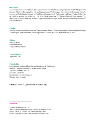 Disclaimer
This compendium is a compilation of the lectures which are undertaken during organization of ICAR sponsored
SummerSchoolon"EmergingPost-HarvestEngineeringandTechnologicalInterventionsforEnhancingFarmer's
Income" at ICAR-Central Institute of Post-Harvest Engineering &Technology, Ludhiana, (Punjab) India with
Dr. Sandeep Mann (Course Director), Dr. Renu Balakrishnan and Er. Yogesh Bhaskar Kalnar (Course Co-
Directors). It is understood that the views expressed on various topic are the prerogative and responsibility of
concrened authors.
Citation
SandeepMann,RenuBalakrishnanandYogeshBhaskarKalnar(2018).EmergingPost-HarvestEngineeringand
Technological Interventions for Enhancing Farmer's Income. pp. 1-264. September 04-24, 2018.
Editors
Sandeep Mann
RenuBalakrishnan
YogeshBhaskarKalnar
FirstPublished
September, 2018
Publishedby
ICAR-CentralInstituteofPost-HarvestEngineering&Technology
PO PAU Campus, Ludhiana-141004 (Punjab), India
Tel: 0161-2308669, 2313103
Fax: 0161-2308670
Email:director.ciphet@icar.gov.in
Website:www.ciphet.in
© Indian Council ofAgricultural Research (ICAR)
Printed at:
Yugantar Prakashan Pvt. Ltd.
WH-23, Mayapuri Industrial Area, Phase-I, New Delhi-110064
Phones: +91-011-28115949, 09811349619, 09953134595
E-mail: yugpress01@gmail.com, yugpress@rediffmail.com
 
