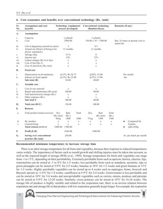 8 Emerging Post-Harvest Engineering and Techological Interventions for Enhancing Farmer's Income
S.N. Jha et al.
6. Cost economics and benefits over conventional technology (Rs. /unit)
Sr. Assumptions and cost/ Technology (equipment/ Conventional technology Remarks (if any)
No. benefits process developed) (Bamboo khasa)
A. Assumptions
i. Capacity 1 q/batch 1 q/batch
ii. Cost 2940.00 150.00 x 10 = 1500.00 Buy 10 times at present cost to
match life
iii. Life or degeneracy period (in years) 5 0.5
iv. Annual use (Hours of hiring to be 12 months 12 months
shown separately)
v. Salvage value 35 % 0
vi. Interest rate 12% 12%
vii. Labour charges (Rs./h or day) x x
viii. Cost of fuel (Rs./l) x x
ix. Cost of electricity (Rs./unit) x x
B. Fixed cost
i. Depreciation on all machinery @15%: Rs.36.75 @20%: 25.00 Per month
ii. Interest on fixed capital @12%: Rs.29.40 @12%: 15.00 -do-
Sub total (B) 56.00 40.00
C. Variable cost
i. Cost of raw material x x
ii. Repair and maintenance (Rs/year) 100.00 60.00
iii. Fuel and electricity charges (Rs.) x x
iv. Other expenses (Rs.) x x
Sub total C 100.00 60.00
D. Total cost (B+C) 156.00 100.00
E. Returns
a. Final product (main) recovery Qty Rate Total Qty Rate Total
(Rs./unit) (Rs.) (Rs./unit) (Rs.)
90 kg 1800 1800 75 kg 1500 1500
b. By product x x x x x x z Compared for
c. Custom hiring x x x x x x Tomato.
Total returns (a+b+c) 1800.00 1500.00 z @Rs.20/kg
F. Profit (E-D) 1644.00 1400.00
G. Saving over conventional 244.00 Av. per batch per month
practice (Rs./unit)
Recommended minimum temperature to increase storage time
There is no ideal storage temperature for all fruits and vegetables, because their response to reduced temperatures
varies widely. The importance of factors such as mould growth and chilling injuries must be taken into account, as
well as the required length of storage (Wills et al., 1989). Storage temperature for fruits and vegetables can range
from -1 to 13°C, depending on their perishability. Extremely perishable fruits such as apricots, berries, cherries, figs,
watermelons can be stored at -1 to 4°C for 1-5 weeks; less perishable fruits such as mandarin, nectarine, ripe or
green pineapple can be stored at 5-9°C for 2-5 weeks; bananas at 10°C for 1-2 weeks and green bananas at 13°C
for 1-2 weeks. Highly perishable vegetables can be stored up to 4 weeks such as asparagus, beans, broccoli and
Brussels sprouts at -1-4°C for 1-4 weeks; cauliflower at 5-9°C for 2-4 weeks. Green tomato is less perishable and
can be stored at 10°C for 3-6 weeks and non-perishable vegetables such as carrots, onions, potatoes and parsnips
can be stored at 5-9°C for 12-28 weeks. Similarly, sweet potatoes can be stored at 10°C for 16-24 weeks. The
storage life of produce is highly variable and related to the respiration rate; there is an inverse relation between
respiration rate and storage life in that produce with low respiration generally keeps longer. For example, the respiration
 