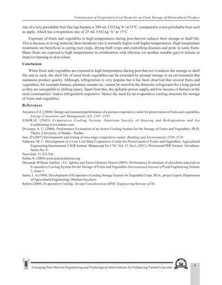 9
Emerging Post-Harvest Engineering and Techological Interventions for Enhancing Farmer's Income
Construction of Evaporative Cool Room for on Farm Storage of Horticultural Produce
rate of a very perishable fruit like ripe banana is 200 mL CO2.kg-1
h-1
at 15°C, compared to a non-perishable fruit such
as apple, which has a respiration rate of 25 mL CO2.kg-1
h-1
at 15°C.
Exposure of fruits and vegetables to high temperatures during post-harvest reduces their storage or shelf life.
This is because as living material, their metabolic rate is normally higher with higher temperatures. High temperature
treatments are beneficial in curing root crops, drying bulb crops and controlling diseases and pests in some fruits.
Many fruits are exposed to high temperatures in combination with ethylene (or another suitable gas) to initiate or
improve ripening or skin colour.
Conclusion
When fruits and vegetables are exposed to high temperatures during post-harvest it reduces the storage or shelf
life and as such, the shelf life of most fresh vegetables can be extended by prompt storage in an environment that
maintains product quality. Although, refrigeration is very popular but it has been observed that several fruits and
vegetables, for example banana, plantain, tomato etc. cannot be stored in the domestic refrigerator for a long period
as they are susceptible to chilling injury.Apart from this, the epileptic power supply and low income of farmers in the
rural communities’ makes refrigeration expensive. Hence the need for an evaporative cooling structure for storage
of fruits and vegetables.
References
Anyanwu E.E; (2004). Design and measured performance of a porous evaporative cooler for preservation of fruits and vegetables,
Energy Conversion and Management (45) 2187–2195
ASHRAE (2003) Evaporative Cooling System. American Society of Heating and Refrigeration and Air
Conditioning.www.ashare.com.
Dvizama, A. U. (2000). Performance Evaluation of an Active Cooling System for the Storage of Fruits and Vegetables. Ph.D.
Thesis ,University of Ibadan , Ibadan.
Jain .D (2007).Development and testing of two-stage evaporative cooler .Building and Environment) 2549–2554
Ndukwu. M. C. Development of a Low Cost Mud Evaporative Cooler for Preservation of Fruits and Vegetables. Agricultural
Engineering International: CIGR Journal. Manuscript No.1781.Vol. 13, No.1, (2011). Provisional PDF Version. 3rd edition.
Series No. 8.
NewsInfo.11:333-336.
Noble, N. (2008) www.practicalaction.org
Olosunde William Adebisi ; J.C. Igbeka and Taiwo Olufemi Olurin (2009). Performance Evaluation of absorbent materials in
Evaporative Cooling System for the Storage of Fruits and Vegetables International Journal of Food Engineering Volume
5, Issue 3.
Sanni, L.A(1999). Development of Evaporative Cooling Storage System for Vegetable Crops .M.Sc. project report, Department
ofAgricultural Engineering, ObafemiAwolowo
Sellers (2004). Evaporative Cooling: Design Considerations HPAC Engineering Service. p136.
 