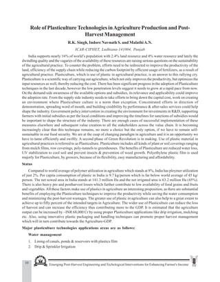 10 Emerging Post-Harvest Engineering and Techological Interventions for Enhancing Farmer's Income
R.K. Singh et al.
Role of Plasticulture Technologies inAgriculture Production and Post-
Harvest Management
R.K. Singh, Indore Navnath S. and MalathiA.N.
ICAR-CIPHET, Ludhiana-141004, Punjab
India supports nearly 16% of world’s population with 2.4% land resource and 4% water resource and lately the
dwindling quality and the vagaries of the availability of these resources are raising serious questions on the sustainability
of the agricultural practice. To counter the problem, efforts need to be redirected to improve the productivity of the
land, efficiency of the supply chain while reducing the carbon footprint by efficient usage of fertilizers, as a result of
agricultural practice. Plasticulture, which is use of plastic in agricultural practice, is an answer to this rallying cry.
Plasticulture is a scientific way of carrying out agriculture, which not only improves the productivity, but optimizes the
input resources as well, thereby reducing the cost. There has been significant progress in the adoption of Plasticulture
techniques in the last decade, however the low penetration levels suggest it needs to grow at a rapid pace from now.
On the demand side awareness of the available options and subsidies, its relevance and applicability could improve
the adoption rate. From the supply side industry needs to take efforts to bring down the capital cost, work on creating
an environment where Plasticulture culture is a norm than exception. Concentrated efforts in direction of
demonstration, spreading word of mouth, and building credibility by performance & after-sales services could help
shape the industry. Government policy intervention in creating the environment for investments in R&D, supporting
farmers with initial subsidies as per the local conditions and improving the timelines for sanctions of subsidies would
be important to shape the structure of the industry. There are enough cases of successful implementation of these
measures elsewhere and subsequent value creation to all the stakeholders across the value chain. It is becoming
increasingly clear that this technique remains, no more a choice but the only option, if we have to remain self-
sustainable in our food security. We are at the cusp of changing paradigm in agriculture and it is an opportunity we
have to tame efficiently and swiftly. A second phase of Green Revolution is in making. Use of plastic material in
agricultural practices is referred to as Plasticulture. Plasticulture includes all kinds of plant or soil coverings ranging
from mulch films, row coverings, poly-tunnels to greenhouses. The benefits of Plasticulture are reduced water loss,
UV stabilization to cool soil and prevent insects & prevention of weed growth. Polyethylene plastic film is used
majorly for Plasticulture, by growers, because of its flexibility, easy manufacturing and affordability.
Status
Compared to world average of polymer utilization in agriculture which stands at 8%, India has ploymer utilization
of just 2%. Per capita consumption of plastic in India is 9.7 kg/person which is far below world average of 45 kg/
person. The net sowed area in India stands at 141.3 million Ha and the net irrigated area is 63.2 million Ha (45%).
There is also heavy pre and postharvest losses which further contribute to low availability of food grains and fruits
and vegetables.All these factors make use of plastics in agriculture an interesting proposition, as there are substantial
benefits of employing the Plasticulture techniques to improve the productivity while saving the water consumption
and minimizing the post-harvest wastages. The greater use of plastic in agriculture can also help to a great extent to
achieve up to fifty percent of the intended targets in Agriculture. The wider use of Plasticulture can reduce the loss
of harvest and can increase the efficiency thus contributing more to the GDP. It is estimated that the agriculture
output can be increased by ~INR 68,000 Cr by using proper Plasticulture applications like drip irrigation, mulching
etc. Also, using innovative plastic packaging and handling techniques can promote proper harvest management
which will in turn contribute towards the Agriculture-GDP.
Major plasticulture technologies applications areas are as follows:
Water management
1. Lining of canals, ponds & reservoirs with plastics film
2. Drip & Sprinkler Irrigation
 