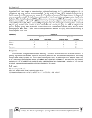 14 Emerging Post-Harvest Engineering and Techological Interventions for Enhancing Farmer's Income
R.K. Singh et al.
help of an NGO. Fruits packed in foam sheet have minimum loss in mass (0.67%) and loss in hardness (3.02 %)
while colour was same in all the treatments studied. The data were 0.82% and 3.47%, respectively for packed in
bubble plastic sheets. The maximum loss in mass (2.95%) and loss in hardness (7.88%) was obtained for the control
sample. Junagadh centre (2011) studied transportation study of fruits found that the quality parameters significantly
highest in (fiber plastic board carton) FPBC and losses observed minimum in FPBC. Transportation losses of sapota
fruit was minimized about 12% and 3% in FPBC as compared to gunny bag and plastic crate, respectively. Bhubaneswar
centre (2009) evaluated PE, PP and laminated PP packaging materials for enhancing the keeping qualities. Laminated
PP packaging materials were found to be most suitable for both vacuum packaging and MAP of fish processed
product. Keeping quality of the product was found unaltered even after 3 months in frozen storage. Study of shrink
packaging by ICAR-CIPHET Abohar centre illustrate performance of shrink packaging plasticulture technology in
improving shelf life of fruits.
Commodity Storage life
Ambient Cold store
Shrink wrapped Unwrapped Shrink wrapped Unwrapped
Kinnow 27 13 70 41
Tomato 19 10 39 23
Capsicum 25 4 46 21
Conclusion
Plasticulture has been proved effective for enhancing Agricultural production all over the world. In India, it is
gaining importance in area of for improving agriculture production and post harvest management in preventing
transportation and storage loss. Still, the real benefits of the plasticulture are not being realized at farmer’s level due
to lack of information, standardized designs and package of practices, local level services, and availability of affordable
technologies. AICRP on PET is striving to develop strategies for use, development and evaluation of efficient and
economic plasticulture techniques for overall development of agriculture
References
http://www.ncpahindia.com
http://ficci.in/spdocument/20396/Knowledge-Paper-ps.pdf
Workshop Coordinator reports ofAICRPon PET(2011-12, 2012-13, 2015-16 & 2016-17)
 