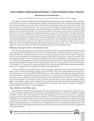 15
Emerging Post-Harvest Engineering and Techological Interventions for Enhancing Farmer's Income
Value Addition of Horticultural Produce: A Tool to Double Farmer’s Income
ValueAddition of Horticultural Produce:ATool to Double Farmer’s Income
Ramesh Kumar and Sunil Kumar
Division of Horticultural Crop Processing, ICAR-CIPHET, Abohar-152116, Punjab
Horticultural crops form a significant part of total agricultural produce in the country comprising of fruits, vegetables,
root and tuber crops, flowers, ornamental plants, medicinal and aromatic plants, spices, condiments, plantation crops
and mushrooms and have become key drivers for economic development in many of the states in the country. Most
of these crops are of major importance, while a few are of minor importance. Though, India has witnessed a rapid
growth in horticultural crop production in recent past but the increased production alone could not keep the horticultural
produce in fresh condition for longer time. Thus value addition is necessary in order to preserve them for longer
period. It is one of vital components of nutritional security because processing of fruits will not only reduce postharvest
losses but also ensures sufficient food, both in quantity and in quality to every inhabitant in our planet. It provides
convenience and safe food to consumers and promotes diversification and commercialization of horticultural processing
sector by providing effective linkage between consumers and farmers. Thus, horticultural crops are right material in
the present agricultural scenario for value addition because they are more profitable, has high degree of process
ability and richness in health promoting compounds and higher potential for export. The various aspects of value
addition to sustain and enhance the fruits and vegetables processing are discussed hereunder.
Production and export scenario of horticultural crops
India has made a good progress on the horticultural map of the world with a total annual production of horticultural
crops touching over 286 million MT from an area of 24.5 million hectare. Horticultural crops cover about 11.25 per
cent of the total area contributing about 28.0 per cent of the gross agricultural output in the country (Anonymous,
2014). Fruits and vegetables are the important category of horticultural crops grown in India. Our country is the
second largest producer of fruits (90.2 million MT) and vegetables (169.1 million MT), contributing about 13 % and
15 % of the total world production of fruits and vegetables, respectively (NHB, 2016).Apart from fruits and vegetables,
India also produces about 20 million tonnes of root and tuber crops. The country produces 41% of world mangoes,
27.8% banana, 35.3% papaya, 24% cashew nut (MOFPI, 2012) and presently (2016) India is the largest producer of
banana (25.7%), papaya (43.6%) and mango including mangosteen (40.4%).
Among vegetables, India occupies the prime position in ginger and okra and ranks second in the production of
potato, onion, cauliflower and third in cabbage in the world (NHB, 2016). The country produces 36% green peas,
30% cauliflower and 10% onion (MOFPI, 2009). Besides, it is also a well known fact that since centuries it has been
the largest producer, consumer and exporter of spices. However, the productivity of fruits and vegetables grown in
the country is low as compared to the developed countries. The overall productivity of the fruits is 11.8 tonnes per
hectare and vegetables is 14.9 tonnes per hectare. The main fruits that enter the export market are mangoes, grapes,
apples, citrus, bananas, sapota, litchi etc. Mango alone accounts for 40 per cent of the national fruit production and
India is one of the leading exporters of fresh table grapes to the global market. However, export of vegetables is
limited to Middle East, Europe, U.K and Singapore etc.
Value addition in horticulture sector
Value addition to the horticultural produce has assumed vital importance in our country due to diversity in socio-
economic conditions, industrial growth, urbanization and globalization. Moreover, fruits and vegetables are highly
perishable in nature and a large quantities of fruits and vegetables (6.0-18.0 %.) just perish due to inadequate
storage, processing and marketing infrastructure (Nanda et al., 2012) This badly affects the availability of fruits and
vegetables to the consumers and processing is the best way of utilizing surplus production for value addition during
seasonal gluts. So far only 6 % of total fruit and vegetable produced in India are processed into different value added
products indicating that there is a vast market yet to be tapped by the fruit and vegetable processing industry in the
country. Post-harvest value addition includes primary, secondary, and tertiary processing which needs to be performed
with following benefits.
 