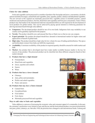 17
Emerging Post-Harvest Engineering and Techological Interventions for Enhancing Farmer's Income
Value Addition of Horticultural Produce: A Tool to Double Farmer’s Income
Choice for value addition
Fruits and vegetable can be processed in a number of products like fruit pulps and juices, concentrates, alcoholic
and non-alcoholic beverages, canned fruits and vegetables, jams, squashes, pickles, chutneys and dehydrated vegetables.
The new arrivals in this segment are minimally processed fruit, vegetable curries in retortable pouches, canned
mushroom and mushroom products, fruit bar, dried fruits and vegetables and fruit juice concentrates. Some of these
products may find market in the international trade but concentrated efforts are still required for the development of
novel products for global market. This can be achieved by paying special attention to following parameter for
deriving maximum benefit through value addition.
z Uniqueness: The developed product should be one of its own kinds. Indigenous fruit crop variability to our
country can be gainfully exploited for this purpose.
z Novelty: The product should be new and unusual like blue or black rose so that no one can compete.
z Export potential: The product developed should have demand in international market for higher return and
appreciation of benefit of global trade.
z High value: The product should have high value for low volume for ease of trading and distribution. The spices
and herbal plants extracts from India can fulfil this requirement.
z Availability: Consistent availability of the product in required quantity should be ensured for stable market and
faith.
z Market: Any product that is developed must have ready market available because market is the key for
success of any product. The processed product can be classified into three different categories based on their
market demand.
i) Products that have a high demand
z Fried products
z Dried fruits and vegetables
z Juices, squashes and cordials
z Sauces
z Wines
ii) Products that have a lower demand
z Chutneys
z Jams, jellies and marmalades
z Pickles and salted vegetables
z Pastes and purees
iii) Products that may have a future demand
z Canned fruits
z Crystallized fruits
z Fruit leathers
z Fruit cheese
z Minimally processed fruit and vegetables
Ways to add value to fruits and vegetables
Value addition is a process of increasing the economic value and consumer appeal of a commodity. In the past,
the consumer’s preferences were limited to taste and flavour and the horticultural produce was processed primarily
into jams, jellies, chutneys, etc. But after 1950, the priorities have changed to safe and nutritious foods. Canning and
 