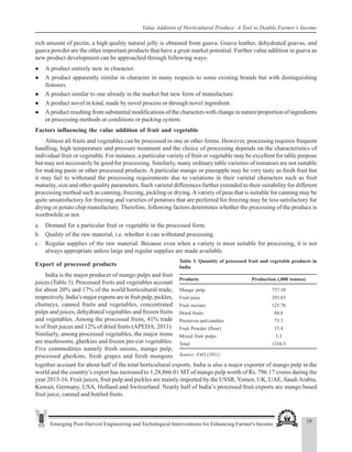 19
Emerging Post-Harvest Engineering and Techological Interventions for Enhancing Farmer's Income
Value Addition of Horticultural Produce: A Tool to Double Farmer’s Income
rich amount of pectin, a high quality natural jelly is obtained from guava. Guava leather, dehydrated guavas, and
guava powder are the other important products that have a great market potential. Further value addition in guava as
new product development can be approached through following ways:
z A product entirely new in character.
z A product apparently similar in character in many respects to some existing brands but with distinguishing
features.
z A product similar to one already in the market but new form of manufacture
z A product novel in kind, made by novel process or through novel ingredient.
z A product resulting from substantial modifications of the characters with change in nature/proportion of ingredients
or processing methods or conditions or packing system.
Factors influencing the value addition of fruit and vegetable
Almost all fruits and vegetables can be processed in one or other forms. However, processing requires frequent
handling, high temperature and pressure treatment and the choice of processing depends on the characteristics of
individual fruit or vegetable. For instance, a particular variety of fruit or vegetable may be excellent for table purpose
but may not necessarily be good for processing. Similarly, many ordinary table varieties of tomatoes are not suitable
for making paste or other processed products. A particular mango or pineapple may be very tasty as fresh fruit but
it may fail to withstand the processing requirements due to variations in their varietal characters such as fruit
maturity, size and other quality parameters. Such varietal differences further extended to their suitability for different
processing method such as canning, freezing, pickling or drying.Avariety of peas that is suitable for canning may be
quite unsatisfactory for freezing and varieties of potatoes that are preferred for freezing may be less satisfactory for
drying or potato chip manufacture. Therefore, following factors determines whether the processing of the produce is
worthwhile or not.
a. Demand for a particular fruit or vegetable in the processed form.
b. Quality of the raw material, i.e. whether it can withstand processing.
c. Regular supplies of the raw material. Because even when a variety is most suitable for processing, it is not
always appropriate unless large and regular supplies are made available.
Table 3. Quantity of processed fruit and vegetable products in
India
Products Production (,000 tonnes)
Mango pulp 737.10
Fruit juice 293.83
Fruit nectars 125.70
Dried fruits 84.8
Preserves and candies 73.7
Fruit Powder (flour) 15.4
Mixed fruit pulps 3.3
Total 1334.3
Source: FAO (2011)
Export of processed products
India is the major producer of mango pulps and fruit
juices (Table 3). Processed fruits and vegetables account
for about 20% and 17% of the world horticultural trade,
respectively. India’s major exports are in fruit pulp, pickles,
chutneys, canned fruits and vegetables, concentrated
pulps and juices, dehydrated vegetables and frozen fruits
and vegetables. Among the processed fruits, 41% trade
is of fruit juices and 12% of dried fruits (APEDA, 2011).
Similarly, among processed vegetables, the major items
are mushrooms, gherkins and frozen pre-cut vegetables.
Five commodities namely fresh onions, mango pulp,
processed gherkins, fresh grapes and fresh mangoes
together account for about half of the total horticultural exports. India is also a major exporter of mango pulp in the
world and the country’s export has increased to 1,28,866.01 MT of mango pulp worth of Rs. 796.17 crores during the
year 2015-16. Fruit juices, fruit pulp and pickles are mainly imported by the USSR,Yemen, UK, UAE, SaudiArabia,
Kuwait, Germany, USA, Holland and Switzerland. Nearly half of India’s processed fruit exports are mango based
fruit juice, canned and bottled fruits.
 
