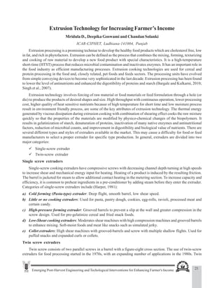 21
Emerging Post-Harvest Engineering and Techological Interventions for Enhancing Farmer's Income
Extrusion Technology for Increasing Farmer’s Income
ExtrusionTechnology forIncreasing Farmer’s Income
Mridula D., Deepika Goswami and Chandan Solanki
ICAR-CIPHET, Ludhiana-141004, Punjab
Extrusion processing is a promising techniue to develop the healthy food products which are cholesterol free, low
in fat, and rich in phytofactors. Extrusion can be defined as the process that combines the mixing, forming, texturizing
and cooking of raw material to develop a new food product with special characteristics. It is a high-temperature
short-time (HTST) process that reduces microbial contamination and inactivates enzymes. It has an important role in
the food industry as efficient manufacturing processes. Extrusion cooking technologies are used for cereal and
protein processing in the food and, closely related, pet foods and feeds sectors. The processing units have evolved
from simple conveying devices to become very sophisticated in the last decade. Extrusion processing has been found
to lower the level of antinutrients and enhanced the digestibility of proteins and starch (Bargale and Kulkarni, 2010;
Singh et al., 2007).
Extrusion technology involves forcing of raw material or food materials or feed formulation through a hole (or
die) to produce the products of desired shapes and size. High throughput with continuous operation, lower processing
cost, higher quality of heat sensitive nutrients because of high temperature for short time and low moisture process
result in environment friendly process, are some of the key attributes of extrusion technology. The thermal energy
generated by viscous dissipation during extrusion cooking with combination of shearing effect cooks the raw mixture
quickly so that the properties of the materials are modified by physico-chemical changes of the biopolymers. It
results in gelatinization of starch, denaturation of proteins, inactivation of many native enzymes and antinutritional
factors, reduction of microbial counts, and improvement in digestibility and biological value of nutrients. There are
several different types and styles of extruders available in the market. This may cause a difficulty for food or feed
manufacturers to select a proper extruder for specific type production. In general, extruders are divided into two
major categories:
9 Single-screw extruder
9 Twin-screw extruder
Single screw extruders
Single-screw cooking extruders have compressive screws with decreasing channel depth turning at high speeds
to increase shear and mechanical energy input for heating. Heating of a product is induced by the resulting friction.
The barrel is jacketed for steam to allow additional contact heating in the metering section. To increase capacity and
efficiency, it is common to preheat ingredients in a pre-conditioner by adding steam before they enter the extruder.
Categories of single-screw extruders include (Harper, 1981):
a) Cold forming (Pasta-type) extruder: Deep flight, smooth barrel, low shear speed.
b) Little or no cooking extruders: Used for pasta, pastry dough, cookies, egg-rolls, ravioli, processed meat and
certain candy.
c) High-pressure forming extruder: Grooved barrels to prevent a slip at the wall and greater compression in the
screw design. Used for pre-gelatinize cereal and fried snack foods.
d) Low-Shear cooking extruders: Moderates shear machines with high compression machines and grooved barrels
to enhance mixing. Soft-moist foods and meat like snacks such as simulated jerky.
e) Collet extruders: High shear machines with grooved-barrels and screw with multiple shallow flights. Used for
puffed snacks and expanded curls or collets.
Twin screw extruders
Twin screw consists of two parallel screws in a barrel with a figure-eight cross section. The use of twin-screw
extruders for food processing started in the 1970s, with an expanding number of applications in the 1980s. Twin
 