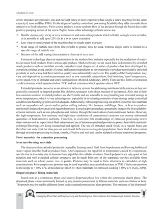22 Emerging Post-Harvest Engineering and Techological Interventions for Enhancing Farmer's Income
Mridula D. et al.
screw extruders are generally one and one-half times or more expensive than single a screw machine for the same
capacity (Lusas and Riaz 1994). Yet the degree of quality control and processing flexibility they offer can make them
attractive to food industries. Twin screws produce a more uniform flow of the product through the barrel due to the
positive pumping action of the screw flights. Some other advantages of twin screw are:
9 Handle viscous, oily, sticky or very wet material and some other products which will slip in single screw extruder,
(it is possible to add up to 25% fat in a twin screw extruder)
9 Less wear in smaller part of the machine than in single screw extruder.
9 Wide range of particle size (from fine powder to grains) may be used, whereas single screw is limited to a
specific range of particle size.
9 Because of the self wiping characteristics clean up is very easy.
Extrusion technology plays an important role in the modern food industry especially for the production of ready-
to-eat snack food products from various agri-produce. Market of ready-to-eat snack food is dominated by extruded
snack products such as breakfast cereals, extruded cereal shapes etc. A series of products has been developed by
extrusion cooking, using variety of cereal and legume ingredients as raw materials to produce nutritionally enriched
products in such a way that their nutritive quality was substantially improved. The quality of the final products may
vary and depends on extrusion parameters such as raw materials composition, feed moisture, barrel temperature,
screw speed, type of extruder and screw configuration (Miller & Mulvaney, 2000). There are two forms of extrusion
– cold extrusion which operates below 70°C and hot extrusion which operates above 70°C.
Extruded products can serve as an attractive delivery system for addressing nutritional deficiencies as they are
generally consumed by targeted groups like children, teenagers with a high measure of acceptance.Also, due to their
low-moisture content, extruded products are shelf-stable and are amenable to easy handling and extended storage at
room temperatures, which is very advantageous, especially in developing countries where storage under controlled
condition and handling systems are not adequate.Additionally, extrusion processing can utilize economic raw materials
such as co-products of cereals and/or pulses milling industry like brokens, middlings, flour, or bran to produce
nutritionally balanced products with required nutrients. Extrusion processing has a potential to increase the bioavailability
of some nutrients, such as iron, phosphorus and protein, through the inactivation of anti-nutritional factors. However,
the high-temperature, low moisture and high-shear conditions of conventional extrusion can destroy substantial
quantities of heat-sensitive nutrients. Therefore, to overcome this disadvantage of extrusion processing newer
interventions such as supercritical fluid extrusion and use of microencapsulated powders to protect heat-labile nutrients/
colorings/flavorings are being researched and applied. The use of extruded snack foods on a regular basis can
therefore not only treat but also prevent nutritional deficiencies in targeted population. Such kind of intervention
through extrusion processing is cheap, simple, effective and safe and can be adopted in future nutritional programs.
Food materials for extrusion processing
Structure-forming materials
The structure of an extruded product is created by forming a melt fluid from biopolymers and blowing bubbles of
water vapour into the fluid to produce foam. After expansion, the rapid fall in temperature caused by evaporation,
and the rise in viscosity due to moisture loss, rigidifies the cellular structure. Starch polymers are very good at this
function and well-expanded cellular structures can be made from any of the separated starches available from
materials such as wheat, maize, rice or potato. Proteins may be used to form structures in extrudates at high
concentrations. For example soya proteins may be used to produce an expanded structure in TVP, if their concentration
in the recipe is > 40% w/w, at moisture levels of 30– Raw materials for extrusion cooking 7 40% w/w (Guy, 2001).
Dispersed-phase filling materials
Starch acts as a continuous phase and several dispersed phase lies within the continuous starch phase. The
dispersed phase is most commonly formed by any proteins present and by fibrous materials such as cellulose or bran.
The protein may be used in different forms such as animal proteins and plant proteins. The presence of the dispersed-
 