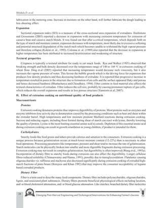 24 Emerging Post-Harvest Engineering and Techological Interventions for Enhancing Farmer's Income
Mridula D. et al.
lubrication in the metering zone. Increase in moisture on the other hand, will further lubricate the dough leading to
less shearing effect.
Expansion
Sectional expansion index (SEI) is a measure of the cross-sectional area expansion of extrudates. Hashimoto
and Grossmann (2003) reported a decrease in expansion with increasing extrusion temperature for extrusion of
cassava bran and cassava starch blends. It was found out that after a critical temperature, which depends both on
the type of starch and moisture content, expansion decreases with temperature, most likely due to excessive softening
and potential structural degradation of the starch melt which becomes unable to withstand the high vapour pressure
and therefore collapse (Kokini et. al., 1992). Colonna et. al. (1989) also reported that the decrease in expansion at
higher temperature has been attributed to increased dextrinization and weakening of structure.
Textural properties
Crispness is typically a textural attribute for ready to eat snack foods. Ryu and Walker (1995) observed that
breaking strength and bulk density decreased over the temperature range of 140 to 160 o
C in extrusion cooking of
wheat flour. Ding et.al (2005) reported that increasing temperature would decrease melt visocosity, but it also
increases the vapour pressure of water. This favour the bubble growth which is the driving force for expansion that
produces low density products and thus decreasing hardness of extrudate. It is reported that progressive increase in
temperature resulted in pores in the structure due to formation of air cells and the surface appeared flaky and porous
and hence decreased hardness (Bhattacharya and Choudhary, 1994). Fiber content in feed material also affects the
textural characteristics of extrudate. Fibre reduces the cell size, probably by causing premature rupture of gas cells,
which reduces the overall expansion and results in less porous structure (Yanniotis et.al, 2007).
II. Effect of extrusion cooking on nutritional quality of food products
Macronutrients
Proteins
Extrusion cooking denatures proteins thus improves digestibility of proteins. Most proteins such as enzymes and
enzyme inhibitors lose activity due to denaturation caused by the processing conditions such as heat and shear within
the extruder barrel. High temperatures and low moisture promote Maillard reactions during extrusion cooking.
Sucrose and reducing sugars, including those formed during shear of starch can react with lysine, thereby lowering
the quality of protein. Lysine is the most limiting essential amino acid in cereals. Depletion of this essential amino acid
during extrusion cooking can result in growth retardation in young children, if product is intended for them.
Carbohydrates
Starchy foods like food grains and tubers provide calories and satiation to the consumers. Extrusion cooking is a
unique process because gelatinization occurs at much lower moisture content (12-22%) than is necessary in other
food operations. Processing parameters like temperature, pressure and shear tend to increase the rate of gelatinization.
Starch molecules can be physically broken into smaller and more digestible fragments during extrusion processing.
Extrusion cooking may not result in complete gelatinization, but digestibility is often improved (Wang et al., 1993a).
Incorporation of dietary fibre to starchy foods during extrusion can also affect the digestibility. Longer cellulose
fibres reduced solubility (Chinnaswamy and Hanna, 1991), possibly due to transglycosidation. Flatulence causing
oligosaccharides viz. raffinose and stachyose also decreased significantly during extrusion cooking of extruded high-
starch fractions of pinto beans (Borejszo and Khan 1992) that may improve the consumer acceptability of legume
based extruded products.
Dietary Fiber
Fiber is a term used to describe many food components. Dietary fiber includes polysaccharides, oligosaccharides,
lignin, and associated plant substances. Dietary fibers promote beneficial physiological effects including laxation,
and/ or blood cholesterol attenuation, and/ or blood glucose attenuation. Like starches, branched dietary fiber molecules
 