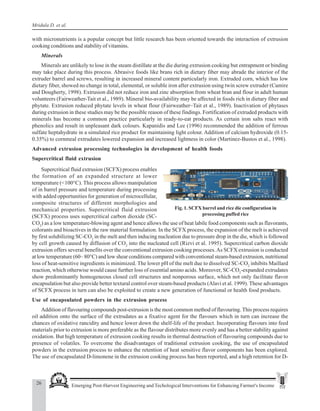 26 Emerging Post-Harvest Engineering and Techological Interventions for Enhancing Farmer's Income
Mridula D. et al.
with micronutrients is a popular concept but little research has been oriented towards the interaction of extrusion
cooking conditions and stability of vitamins.
Minerals
Minerals are unlikely to lose in the steam distillate at the die during extrusion cooking but entrapment or binding
may take place during this process. Abrasive foods like brans rich in dietary fiber may abrade the interior of the
extruder barrel and screws, resulting in increased mineral content particularly iron. Extruded corn, which has low
dietary fiber, showed no change in total, elemental, or soluble iron after extrusion using twin screw extruder (Camire
and Dougherty, 1998). Extrusion did not reduce iron and zinc absorption from wheat bran and flour in adult human
volunteers (Fairweather-Tait et al., 1989). Mineral bio-availability may be affected in foods rich in dietary fiber and
phytate. Extrusion reduced phytate levels in wheat flour (Fairweather–Tait et al., 1989). Inactivation of phytases
during extrusion in these studies may be the possible reason of these findings. Fortification of extruded products with
minerals has become a common practice particularly in ready-to-eat products. As certain iron salts react with
phenolics and result in unpleasant dark colours. Kapanidis and Lee (1996) recommended the addition of ferrous
sulfate heptahydrate in a simulated rice product for maintaining light colour. Addition of calcium hydroxide (0.15-
0.35%) to cornmeal extrudates lowered expansion and increased lightness in color (Martinez-Bustos et al., 1998).
Advanced extrusion processing technologies in development of health foods
Supercritical fluid extrusion
Fig. 1. SCFX barrel and rice die configuration in
processing puffed rice
Supercritical fluid extrusion (SCFX) process enables
the formation of an expanded structure at lower
temperature (<100°C). This process allows manipulation
of in barrel pressure and temperature during processing
with added opportunities for generation of microcellular,
composite structures of different morphologies and
mechanical properties. Supercritical fluid extrusion
(SCFX) process uses supercritical carbon dioxide (SC-
CO2
) as a low temperature-blowing agent and hence allows the use of heat labile food components such as flavorants,
colorants and bioactives in the raw material formulation. In the SCFX process, the expansion of the melt is achieved
by first solubilizing SC-CO2
in the melt and then inducing nucleation due to pressure drop in the die, which is followed
by cell growth caused by diffusion of CO2
into the nucleated cell (Rizvi et al. 1995). Supercritical carbon dioxide
extrusion offers several benefits over the conventional extrusion cooking processes.As SCFX extrusion is conducted
at low temperature (60– 80°C) and low shear conditions compared with conventional steam-based extrusion, nutritional
loss of heat-sensitive ingredients is minimized. The lower pH of the melt due to dissolved SC-CO2
inhibits Maillard
reaction, which otherwise would cause further loss of essential amino acids. Moreover, SC-CO2
-expanded extrudates
show predominantly homogeneous closed cell structures and nonporous surface, which not only facilitate flavor
encapsulation but also provide better textural control over steam-based products (Alavi et al. 1999). These advantages
of SCFX process in turn can also be exploited to create a new generation of functional or health food products.
Use of encapsulated powders in the extrusion process
Addition of flavouring compounds post-extrusion is the most common method of flavouring. This process requires
oil addition onto the surface of the extrudates as a fixative agent for the flavours which in turn can increase the
chances of oxidative rancidity and hence lower down the shelf-life of the product. Incorporating flavours into feed
materials prior to extrusion is more preferable as the flavour distributes more evenly and has a better stability against
oxidation. But high temperature of extrusion cooking results in thermal destruction of flavouring compounds due to
presence of volatiles. To overcome the disadvantages of traditional extrusion cooking, the use of encapsulated
powders in the extrusion process to enhance the retention of heat sensitive flavor components has been explored.
The use of encapsulated D-limonene in the extrusion cooking process has been reported, and a high retention for D-
 