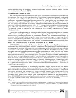 27
Emerging Post-Harvest Engineering and Techological Interventions for Enhancing Farmer's Income
Extrusion Technology for Increasing Farmer’s Income
limonene was found due to the formation of inclusion complexes with starch that resulted in products with lesser
components degradation (Yuliani et al. 2006).
Fortification using extrusion technology
Both cold extrusion and hot extrusion processes can be utilized for preparation of simulated rice used in fortification.
Hot extrusion involves relatively high temperatures (above 70 °C) obtained by pre-conditioning and D or heat transfer
through steam-heated barrel jackets. This process results in fully or partially pre-cooked simulated rice kernels.
Commercially, this method is currently applied by Wuxi NutriRice Co. (DSMD Buhler) and China National Cereals,
Oils and Foodstuffs Corporate (COFCO) in China and by Superlative Snacks Inc. in the Philippines. On the other
hand, cold extrusion, does not utilize any additional thermal energy input other than the heat generated during the
process itself and is primarily a low temperature (below 70 °C), forming process resulting in grains that are uncooked,
opaque and easier to differentiate from regular rice kernels in terms of shape. This process is commercially used by
Vigui (Italy) and PATH for the production of UltraRice (Alavi et al.,2008). UltraRiceTM
is already marketed in Brazil,
Colombia, and India.
The basic steps for the preparation of rice analogues include formation of dough comprising the principal ingredients
and the additives; feeding this dough into an extruder; extruding the dough for a time and at a temperature and
pressure effective to substantially gelatinise the starch fraction of the rice flour and denature the protein (for hot
extrusion) or simply passing the dough through the extruder at lower temperature to give it a proper shape (for cold
extrusion); treating the freshly extruded rice analogues with binder setting or cross-linking agents so that they can
retain their desired properties for a prolonged time; and finally drying these analogues to a desired moisture content.
Healthy food products developed by extrusion processing at ICAR-CIPHET
ICAR-CIPHET has developed considerable number of health food products such as high-fibre extrudates from
groundnut hull fibre, multigrain high protein extrudates, composite fruit and vegetable fortified expanded snack foods,
non-wheat composite pasta, pearl millet-whey protein composite extrudate, nutritionally rich functional pasta, antioxidant
rich pasta from pseudocereals, vegetable incorporated composite pasta. Mridula et al. (2014) developed high protein
rich extruded snack food utilizing sorghum and pearl millet with maize, legume and sesame seeds. This study indicated
that 16% feed moisture, 120o
C barrel temperature, and 300rpm/s screw speed may be considered for development
of multigrain based health food using extrusion technique with sensory acceptability score 8.64 at 9 point hedonic
scale. This sample provided 382kcal calories, 2.03g crude fibre, 2.49mg iron, 206mg calcium in 100g sample and
19.27% protein with 67.02% in vitro protein digestibility. Sharma et al. (2015) optimized the extrusion variables for
development of multigrain based expanded snacks with 20% sorghum. Based upon multiple response optimization in
this study, optimized conditions were feed moisture 14 %; die head temperature 110 o
C and screw speed 342.4 rpm
(342) with maximum desirability (0.93). Protein, calcium and iron in the optimized sample were 15.5 %, 116.6 mg/100
g and, 4.3 mg/100 g, respectively.
There are enormous possibilities for development of nutritionally balanced ready to eat snack food products
using extrusion technique and also required research efforts in the area of effect of extrusion cooking on physio-
chemicals and healthful components of food viz. flavonoids, inulin, lycopene and related carotenoids, omega-3 fatty
acids, tannins, caffeine and other stimulants, etc. Though commercial production of extruded products are being
done and a significant number of products in different flavours and taste are available in the market however the
nutritionally quality of the available products is poor in proportion to the amount being paid by the consumers.
Hence, ICAR-CIPHET is continuously making efforts in this direction and the technology available with this institute
can easily be adopted by self help groups and entrepreneurs for income generation and profitability.
References
Alavi S, Bugusu B and Cramer G (2008). Rice fortification in developing countries: a critical review of the technical and economic
feasibility. Weblink: https://www.spring-nutrition.org/sites/default/files/a2z_materials/508-food-rice-fortification-report-
with-annexes-final.pdf, Last accessed: May, 25, 2016.
 