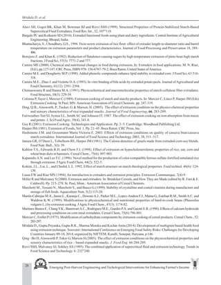 28 Emerging Post-Harvest Engineering and Techological Interventions for Enhancing Farmer's Income
Mridula D. et al.
Alavi SH, Gogoi BK, Khan M, Bowman BJ and Rizvi SSH (1999). Structural Properties of Protein-Stabilized Starch-Based
Supercritical Fluid Extrudates. Food Res. Int., 32, 107"118
Bargale PC and Kulkarni SD (2010). Extruded functional foods using plant and dairy ingredients. Central Institute ofAgricultural
Engineering, Bhopal, India.
Bhattacharya, S., Choudhury, G.S., 1994. Twin-screw extrusion of rice flour: effect of extruder length-to-diameter ratio and barrel
temperature on extrusion parameters and product characteristics. Journal of Food Processing and Preservation 18, 389–
406.
Borejszo Z. and Khan K. (1992). Reduction of flatulence-causing sugars by high temperature extrusion of pinto bean high starch
fractions. J Food Sci, 57(3): 7771-2 and 777.
Camire ME (2000). Chemical and nutritional changes in food during extrusion, In: Extruders in food applications, M. N. Riaz,
(Ed.), pp.127-147, CRC Press, ISBN 978- 156-6767-79-2, Boca Raton, United States ofAmerica.
Camire M.E. and Dougherty M.P. (1998).Added phenolic compounds enhance lipid stability in extruded corn. J Food Sci, 63:516-
518.
Camire M.E., Zhao J. and Violette D.A. (1993). In vitro binding of bile acids by extruded potato peels. Journal ofAgricultural and
Food Chemistry, 41(12): 2391–2394.
Chinnaswamy R and Hanna M.A. (1991). Physicochemical and macromolecular properties of starch-cellulose fiber extrudates.
Food Structure, 10(3): 229-39.
Colonna P, Tayer J, Mercier C (1989). Extrusion cooking of starch and starchy products. In: Mercier C, Linco P, Harper JM (Eds)
Extrusion Cooking. St Paul, MN:AmericanAssociation of Cereal Chemists. pp. 247-319.
Ding, Q.B.,Ainsworth, P., Tucker, G. & Marson, H. (2005). The effect of extrusion condition on the physico-chemical properties
and sensory characteristics of rice-expanded snacks. Journal of Food Engineering, 66, 283-289.
Fairweather-Tait SJ, Symss LL, Smith AC and Johnson IT. 1987. The effect of extrusion cooking on iron absorption from maize
and potato. J. Sci FoodAgric, 39(4), 341-8.
Guy R (2001). Extrusion Cooking: Technologies andApplication. Pp. 3–5. Cambridge: Woodhead Publishing Ltd.
Harper JM (1981). Extrusion of Foods, Vol. 1. Pp. 21–45. Boca Raton: CRC Press, Inc.
Hashimoto J.M. and Grossmann Maria Victoria E. 2003. Effects of extrusion conditions on quality of cassava bran/cassava
starch extrudates. International Journal of Food Science and Technology 2003, 38, 511–517.
Jansen GR, O’Deen L, Tribelhorn RE, Harper JM (1981). The Calorie densities of gruels made from extruded corn-soy blends.
Food Nutr. Bull., 3(I): 39.
Kahlon T.S., Edwards R.H. and Chow F.I. (1998). Effect of extrusion on hypocholesterolemic properties of rice, oat, corn and
wheat bran diets in hamsters. Cereal Chem., 75(6): 897-903.
KapanidisA.N. and Lee T.C. (1996). Novel method for the production of color-compatible ferrous sulfate-fortified simulated rice
through extrusion. JAgric Food Chem, 44(2): 522-5.
Kokini, J.L., Lai, L., and Chedid, L.L. 1992. Effect of starch structure on starch rheological properties. Food technol. 46(6): 124-
139.
Lusas EW and Riaz MN (1994).An introduction to extruders and extrusion principles. Extrusion Communique, 7(4):9.
Miller R and Mulvaney S (2000). Extrusion and extruders. In: Breakfast Cereals, and How They are Made (edited by R. Fast & E.
Caldwell). Pp. 215–278. St. Paul, Minn.:AmericanAssociation of Cereal Chemists.
Marchetti M., Tossani N., Marchetti S., and Bauce G. (1999). Stability of crystalline and coated vitamins during manufacture and
storage of fish feeds.Aquaculture Nutr, 5(2):115-20.
Martin-Cabrejas M.A., Jamie L., Karanja C., DownieA.J., Parker M.L., Lopez-Andreu F.J., Maina G., Esteban R.M., SmithA.C. and
Waldron K.W. (1999). Modifications to physicochemical and nutritional properties of hard-to-cook beans (Phaseolus
vulgaris L.) by extrusion cooking. JAgric Food Chem., 47(3): 1174-82.
Martinez Bustos F., ChangY.K., BannwartA.C., Rodriguez M.E., Guedes P.A. and Gaiotti E.R. (1998). Effects of calcium hydroxide
and processing conditions on corn meal extrudates. Cereal Chem, 75(6):796-801.
Mercier C, Feillet P (1975). Modification of carbohydrate components by extrusion-cooking of cereal products. Cereal Chem., 52:
283-297.
Mridula D., Gupta Priyanka, Gupta R.K., Sharma Monika and KocharAnita (2014). Development of multigrain based health food
using extrusion technique. Souvenir: International Conference on Emerging Food Safety Risks: Challenges for Developing
Countries January 09-10, 2014, organized by NIFTEM, Kundli, Sonepat, Haryana, p 146.
Qing –Bo D,Ainsworth P, Tuker G, Marson H (2005). The effect of extrusion conditions on the physicochemical properties and
sensory characteristics of rice – based expanded snacks. J. Food Eng. 66:284-289.
Rizvi SSH, Mulvaney SJ, SokheyAS (1995). The combined application of supercritical fluid and extrusion technology. Trends in
Food Science and Technology. 6: 232"240.
 