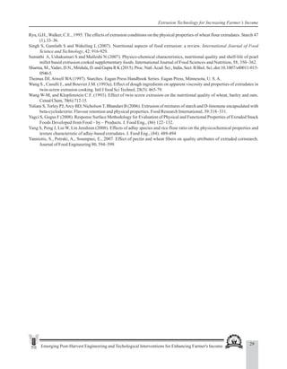 29
Emerging Post-Harvest Engineering and Techological Interventions for Enhancing Farmer's Income
Extrusion Technology for Increasing Farmer’s Income
Ryu, G.H., Walker, C.E., 1995. The effects of extrusion conditions on the physical properties of wheat flour extrudates. Starch 47
(1),33–36.
Singh S, Gamlath S and Wakeling L (2007). Nutritional aspects of food extrusion: a review. International Journal of Food
Science and Technology, 42: 916-929.
Sumathi A, Ushakumari S and Malleshi N (2007). Physico-chemical characteristics, nutritional quality and shelf-life of pearl
millet based extrusion cooked supplementary foods. International Journal of Food Sciences and Nutrition, 58, 350–362.
Sharma, M.,Yadav, D.N., Mridula, D. and Gupta R K (2015). Proc. Natl.Acad. Sci., India, Sect. B Biol. Sci..doi:10.1007/s40011-015-
0546-5.
Thomas DJ, Atwell WA (1997). Starches. Eagan Press Handbook Series. Eagan Press, Minnesota, U. S.A.
Wang S., Casulli J., and Bouvier J.M. (1993a), Effect of dough ingredients on apparent viscosity and properties of extrudates in
twin-screw extrusion cooking. Intl J food Sci Technol, 28(5): 465-79.
Wang W-M, and Klopfenstein C.F. (1993). Effect of twin screw extrusion on the nutritional quality of wheat, barley and oats.
CerealChem,70(6):712-15.
Yuliani S, Torley PJ,Arcy BD, NicholsonT, Bhandari B (2006). Extrusion of mixtures of starch and D-limonene encapsulated with
beta-cyclodextrin: Flavour retention and physical properties. Food Research International, 39:318–331.
Yagci S, Gogus F (2008). Response Surface Methodology for Evaluation of Physical and Functional Properties of Exruded Snack
Foods Developed from Food – by – Products. J. Food Eng., (86) 122–132.
Yang S, Peng J, Lui W, Lin Jenshinn (2008). Effects of adlay species and rice flour ratio on the physicochemical properties and
texture characteristic of adlay-based extrudates. J. Food Eng., (84): 489-494
Yanniotis, S., Petraki, A., Soumpasi, E., 2007. Effect of pectin and wheat fibers on quality attributes of extruded cornstarch.
Journal of Food Engineering 80, 594–599.
 