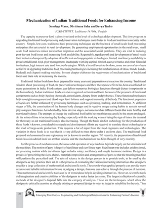30 Emerging Post-Harvest Engineering and Techological Interventions for Enhancing Farmer's Income
Sandeep Mann et al.
Mechanization of IndianTraditional Foods forEnhancing Income
Sandeep Mann, Dhritiman Saha and SuryaTushir
ICAR-CIPHET, Ludhiana-141004, Punjab
The capacity to preserve food is directly related to the level of technological development. The slow progress in
upgrading traditional food processing and preservation techniques contributes to food and nutrition in security in the
country. Simple, low-cost, traditional food processing techniques are the bed rock of small-scale food processing
enterprises that are crucial to rural development. By generating employment opportunities in the rural areas, small
scale food industries reduce rural-urban migration and the associated social problems. They are vital to reducing
post-harvest food losses and increasing food availability. Regrettably, rapid growth and development of small-scale
food industries hampered by adoption of inefficient and inappropriate technologies, limited machinery availability to
process traditional food, poor management, inadequate working capital, limited access to banks and other financial
institutions, high interest rate sand low profit margins. While a lot still needs to be done, some successes have been
achieved in upgrading traditional food processing technologies including the mechanization of Dosa, Bundi, Laddo,
Badundi and chapatti making machine. Present chapter elaborate the requirement of mechanization of traditional
foods and their role in increasing the income.
Traditional Indian foods have been prepared for many years and preparation varies across the country. Traditional
wisdom about processing of food, its preservation techniques and their therapeutic effects has been established for
many generations in India. Food systems can deliver numerous biological functions through dietary components in
the human body. Indian traditional foods are also recognized as functional foods because of the presence of functional
components such as body-healing chemicals, antioxidants, dietary fibers and probiotics. These functional molecules
help in weight management and blood sugar level balance and support immunity of the body. The functional properties
of foods are further enhanced by processing techniques such as sprouting, malting, and fermentation. At different
stages of life, the constitution of the human body changes and it requires unique eating habits to sustain normal
physiological functions.As indicated by these diverse stages, our ancestors had different foods that were healthy and
nutritionally dense. The attempts to change the traditional food habits have not been successful to the extent envisaged.
As the value of time is increasing day by day, especially with the working women being the sign of times, the demand
for the ready-to-eat traditional foods is also increasing. Though the basic kitchen technology for the production of
these foods is known, considerable research and development efforts are required to translate these technologies to
the level of large-scale production. This requires a lot of input from the food engineers and technologists. The
variation in these foods is so vast that it is very difficult to treat them under a uniform class. The traditional food
prepared and consumed in one region may not be known in another region. Till recently, the preparation of traditional
foods was considered more an art than science and the mechanization has been thought of very recently.
For the process of mechanization, the successful operation of any machine depends largely on the kinematics of
the machines. The motion of parts is largely of rectilinear and curvilinear type. Rectilinear type includes unidirectional,
reciprocating motion while curvilinear type includes rotary, oscillatory and simple harmonic motions. Design is a
process of prescribing the sizes, shapes, material composition and arrangements of parts so that the resulting machine
will perform the prescribed task. The role of science in the design process is to provide tools, to be used by the
designers as they practice their art. It is the process of evaluating the various interacting alternatives that designers
need for a large collection of mathematical and scientific tools. These tools when applied properly can provide more
accurate and reliable information for use in judging a design, than one can achieve through the process of iteration.
Thus mathematical and scientific tools can be of tremendous help in deciding alternatives. However, scientific tools
aid imagination and creative abilities of the designers to make faster decisions. The largest collection of scientific
methods at the designer’s disposal falls into the category of analysis. These are the techniques, which allow the
designer to critically examine an already existing or proposed design in order to judge its suitability for the task. Thus
 