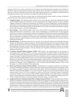 31
Emerging Post-Harvest Engineering and Techological Interventions for Enhancing Farmer's Income
Mechanization of Indian Traditional foods for Enhancing Income
analysis in itself is not a creative science but one of evaluation and rating things that are already conceived. Most of
the effort is spent on analysis but the real goal is the synthesis, that is, the design of a machine or system. However,
analysis is a vital tool, inevitably be used as one of the steps in the design process.Accordingly, the mechanization of
the traditional foods has been considered in the light of the different design aspects.
The mechanization of the most common types of traditional foods has already started to occupy an important
position and some of the mechanized traditional foods are described below:
1. Chapathi machine: The Chapathi machine comprises of two major sub-units, namely the Chapathi sheeting unit
and the Chapathi-baking unit. Both these units are integrated into the Chapathi machine in order to produce
Chapathi continuously in largescale automatically. The forming of circular Chapathi discs of required thickness
and diameter is done using the sheeting unit and the discs are transferred to the Chapathi-baking unit for baking.
The development of the Chapathi machine design includes series 9 of improvements and is presented as improved
devices. The invention is covered by Indian patents.
2. Dosa Machine: Some traditional Indian foods such as Dosa and Idli are becoming more popular. Dosa, an
Indian traditional food is consumed by a large section of population as a breakfast food. For the largescale
production, a continuous automatic Dosa machine was designed and fabricated. The machine can handle different
types of batter such as conventional batter as well as instant batter mix (powder). The consistency of the batter,
the time–temperature for baking of the Dosa have been standardized. Predetermined quantity of the batter is
dispensed, spread to uniform thickness on the hot plate of the machine and baked Dosa are scraped, rolled and
discharged automatically.
3. Boondi Machine: The Boondi machine has two sub-units, namely, Boondi forming unit and Boondi frying unit
and both are integrated for continuous operation. The forming machine has a die, for varying the diameter of the
globules and the unit has the provision for changing the die plates having different sizes of holes. In order to form
Boondi globules, the batter is made to flow through perforated die under mechanical vibration. As the batter
passes through the holes/perforations of the die, it breaks into 10 globules, fall directly into the hot oil of the
continuous circular fryer.
4. Continuous Basundi Making Machine (CBM): CBM machine was designed based on the principle of
Scrap Surface Heat Exchanger (SSHE). It consists of concentration unit of three SSHEs and chilling units of
two SSHEs with specially designed scrapers, Variable Frequency Drive (VFD) to facilitate variation of speed of
scrapers, Resistance Temperature Detector (RTD) sensors and other controls to optimize processing parameters,
which results in better quality product in terms of sensory and rheological attributes. Standardization of mechanized
production of ‘Basundi’ in terms of manufacturing techniques, sensory profiles, and compositional and physico-
chemical attributes is done for attaining a product of uniform standard and assured quality. The method of hi tech
production of ‘Basundi’, using ‘Standard Process’ and ‘Continuous Basundi Making Machine’ offers several
advantages over traditional method of Basundi making.
5. Batch type Halwasan making Machine (BHM): Standardization of mechanized production of ‘Halwasan’
in terms of manufacturing techniques, sensory profiles and compositional and physicochemical attributes is done
for attaining a product of uniform standard and assured quality. Halwasan prepared by using Batch type of
Halwasan making Machine (BHM), is very good in hygienic quality as well as rheological attributes, having
average sensory score of 92/100 as compared to sensory score 88/100 of Halwasan made by traditional/
conventional method. The cost of processing in BHM is almost half than conventional method. The keeping
quality at room temperature of Halwasan made by using BHM is 20-22 days compared to keeping quality of 8-
10 days of Halwasan made by conventional method. The profit margin is around 90-100%.
6. Integrated Plant for Traditional Indian Dairy Products Integrated Plant: Traditional Indian Dairy Products
(TIDP) was designed for mechanized production of TIDP, having capacity of handling 250 kg of milk per hour.
The plant is consisting of three basic units (i) Plate Heat Exchanger (PHE), (ii) Twin Cylinder Thin Film Scraped
Surface Heat Exchanger (Twin SSHE) and (iii) Batch type Steam Jacketed Kettle. Patent filing for the plant and
standard process of mechanized production of Basundi, Halwasan, Kulfi mix and Sandesh using this integrated
plant is in process. This integrated plant is suitable for mechanized production of value added Traditional Indian
 