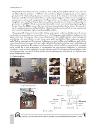 32 Emerging Post-Harvest Engineering and Techological Interventions for Enhancing Farmer's Income
Sandeep Mann et al.
Dairy Products like Kulfi mix, Basundi, Kheer, Khoa, Peda, Thabdi, Burfi, Gajar Halwa, Dudhi Halwa, Halwasan
etc. The mechanized production of TIDP has better control over the processing parameters to have hygienic
production with better rheological quality of processed product. It also helps to overcome the limitation of
traditional method of manufacture like inefficient use of energy, poor hygienic conditions, non-uniform product
quality, intensive labour, small scale production etc. The processing cost of mechanized production of TIDP using
this plant is almost half than the cost of processing of conventional method of production. The mechanized
production of such TIDP, will help in commercialization and to promote small entrepreneurship through Public
Private Partnership (PPP) to improve the socio-economical status of milk producing farmers. The technology
develop with mechanization would benefit both the milk producer and consumers and will promote entrepreneurial
development by fetching the higher price of value added products.
The design and development of equipment for the large scale hygienic production of traditional foods received
considerable encouragement for environmental reasons as well.As a category, Indian traditional food industry is the
largest, both in terms of tonnage and value. However, the production is done at different levels, mostly in unorganized
sector, barring a few large industries. In order to improve the quality and shelf life of these products, the important
need of the hour is automation of this traditional food industry irrespective of the scale. In addition to quality, for the
conservation of material and energy, timely knowledge of physical, chemical, microbial and sensory attributes through
offline or online are essential. The measurement of many of these attributes, which are not possible till recent past,
is now possible due to rapid advancements in instrumentation and process control. Application of sophisticated
technologies such as neural networks, fuzzy logic etc in process control is to be enhanced. Computer based control
and monitoring of the process with the help of online sensors and analyzers is to be taken up as a challenge in the
present food processing industry.
New Incorporations
Dosa making machine
Chapati making machine
Boondi machine
 