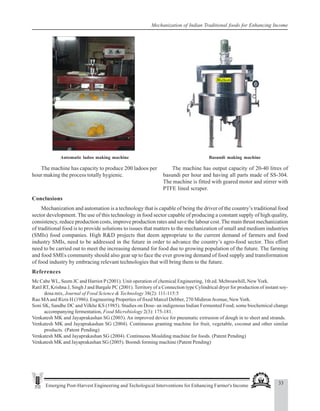 33
Emerging Post-Harvest Engineering and Techological Interventions for Enhancing Farmer's Income
Mechanization of Indian Traditional foods for Enhancing Income
Automatic ladoo making machine Basundi making machine
The machine has capacity to produce 200 ladoos per
hour making the process totally hygienic.
The machine has output capacity of 20-40 litres of
basundi per hour and having all parts made of SS-304.
The machine is fitted with geared motor and stirrer with
PTFE lined scraper.
Conclusions
Mechanization and automation is a technology that is capable of being the driver of the country’s traditional food
sector development. The use of this technology in food sector capable of producing a constant supply of high quality,
consistency, reduce production costs, improve production rates and save the labour cost.The main thrust mechanization
of traditional food is to provide solutions to issues that matters to the mechanization of small and medium industries
(SMIs) food companies. High R&D projects that deem appropriate to the current demand of farmers and food
industry SMIs, need to be addressed in the future in order to advance the country’s agro-food sector. This effort
need to be carried out to meet the increasing demand for food due to growing population of the future. The farming
and food SMEs community should also gear up to face the ever growing demand of food supply and transformation
of food industry by embracing relevant technologies that will bring them to the future.
References
Mc Cabe WL, Seem JC and Harriot P (2001). Unit operation of chemical Engineering, 1th ed. Mcbroawhill, New York.
Ratil RT, Krishna J, Singh J and Bargale PC (2001). Territory of a Connection type Cylindrical dryer for production of instant soy-
dosa mix, Journal of Food Science & Technology 38(2): 111-115:5
Rao MAand Rizis H (1986). Engineering Properties of fixed Marcel Debber, 270 MidironAvenue, New York.
Soni SK, Sandhe DC and Vilkhe KS (1985). Studies on Dose- an indigenous Indian Fermented Food; some biochemical change
accompanying fermentation, Food Microbiology 2(3): 175-181.
Venkatesh MK and Jayaprakashan SG (2003). An improved device for pneumatic extrusion of dough in to sheet and strands.
Venkatesh MK and Jayaprakashan SG (2004). Continuous granting machine for fruit, vegetable, coconut and other similar
products. (Patent Pending)
Venkatesh MK and Jayaprakashan SG (2004). Continuous Moulding machine for foods. (Patent Pending)
Venkatesh MK and Jayaprakashan SG (2005). Boondi forming machine (Patent Pending)
 