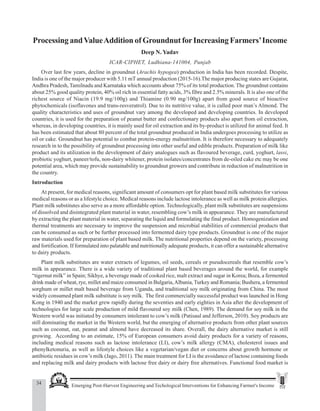 34 Emerging Post-Harvest Engineering and Techological Interventions for Enhancing Farmer's Income
Deep N. Yadav
Processing andValueAddition of Groundnut forIncreasing Farmers’Income
Deep N. Yadav
ICAR-CIPHET, Ludhiana-141004, Punjab
Over last few years, decline in groundnut (Arachis hypogea) production in India has been recorded. Despite,
India is one of the major producer with 5.11 mT annual production (2015-16).The major producing states are Gujarat,
Andhra Pradesh, Tamilnadu and Karnataka which accounts about 75% of its total production. The groundnut contains
about 25% good quality protein, 40% oil rich in essential fatty acids, 3% fibre and 2.5% minerals. It is also one of the
richest source of Niacin (19.9 mg/100g) and Thiamine (0.90 mg/100g) apart from good source of bioactive
phytochemicals (isoflavones and trans-resveratrol). Due to its nutritive value, it is called poor man’s Almond. The
quality characteristics and uses of groundnut vary among the developed and developing countries. In developed
countries, it is used for the preparation of peanut butter and confectionary products also apart from oil extraction,
whereas, in developing countries, it is mainly used for oil extraction and its by-product is utilized for animal feed. It
has been estimated that about 80 percent of the total groundnut produced in India undergoes processing to utilize as
oil or cake. Groundnut has potential to combat protein-energy malnutrition. It is therefore necessary to adequately
research in to the possibility of groundnut processing into other useful and edible products. Preparation of milk like
product and its utilization in the development of dairy analogues such as flavoured beverage, curd, yoghurt, lassi,
probiotic yoghurt, paneer/tofu, non-dairy whitener, protein isolates/concentrates from de-oiled cake etc may be one
potential area, which may provide sustainability to groundnut growers and contribute in reduction of malnutrition in
the country.
Introduction
At present, for medical reasons, significant amount of consumers opt for plant based milk substitutes for various
medical reasons or as a lifestyle choice. Medical reasons include lactose intolerance as well as milk protein allergies.
Plant milk substitutes also serve as a more affordable option. Technologically, plant milk substitutes are suspensions
of dissolved and disintegrated plant material in water, resembling cow’s milk in appearance. They are manufactured
by extracting the plant material in water, separating the liquid and formulating the final product. Homogenization and
thermal treatments are necessary to improve the suspension and microbial stabilities of commercial products that
can be consumed as such or be further processed into fermented dairy type products. Groundnut is one of the major
raw materials used for preparation of plant based milk. The nutritional properties depend on the variety, processing
and fortification. If formulated into palatable and nutritionally adequate products, it can offer a sustainable alternative
to dairy products.
Plant milk substitutes are water extracts of legumes, oil seeds, cereals or pseudocereals that resemble cow’s
milk in appearance. There is a wide variety of traditional plant based beverages around the world, for example
“tigernut milk” in Spain; Sikhye, a beverage made of cooked rice, malt extract and sugar in Korea; Boza, a fermented
drink made of wheat, rye, millet and maize consumed in Bulgaria,Albania,Turkey and Romania; Bushera, a fermented
sorghum or millet malt based beverage from Uganda, and traditional soy milk originating from China. The most
widely consumed plant milk substitute is soy milk. The first commercially successful product was launched in Hong
Kong in 1940 and the market grew rapidly during the seventies and early eighties in Asia after the development of
technologies for large scale production of mild flavoured soy milk (Chen, 1989). The demand for soy milk in the
Western world was initiated by consumers intolerant to cow’s milk (Patisaul and Jefferson, 2010). Soy products are
still dominating the market in the Western world, but the emerging of alternative products from other plant sources
such as coconut, oat, peanut and almond have decreased its share. Overall, the dairy alternative market is still
growing. According to an estimate, 15% of European consumers avoid dairy products for a variety of reasons,
including medical reasons such as lactose intolerance (LI), cow’s milk allergy (CMA), cholesterol issues and
phenylketonuria, as well as lifestyle choices like a vegetarian/vegan diet or concerns about growth hormone or
antibiotic residues in cow’s milk (Jago, 2011). The main treatment for LI is the avoidance of lactose containing foods
and replacing milk and dairy products with lactose free dairy or dairy free alternatives. Functional food market is
 