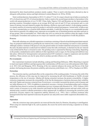 35
Emerging Post-Harvest Engineering and Techological Interventions for Enhancing Farmer's Income
Processing and Value Addition of Groundnut for Increasing Farmers’ Income
dominated by dairy based probiotic products mainly yoghurt. There is need to develop dairy alternatives due to
allergenic milk proteins, lactose and high cholesterol content (Bansal et al. 2016a, 2016b).
Total world production of groundnut in 2012-13 is about 37.2 mt. It is major oilseed crop in India accounting for
45% of oilseed area and 55% of oilseed production. India is rated as the second largest producer of groundnut in the
world with annual production of over 5-6 MT. China, India, Nigeria, USA and Myanmar are the major groundnut
growing countries. Groundnut contains on an average 40-45 per cent oil and 23-25 per cent protein and is a rich
source of calcium, iron and vitamin B complex like thiamine, riboflavin, niacin and vitaminA. In developing countries,
it is mainly used for oil extraction and its by product is utilized for animal feed purposes.Animal milk, in India at any
rate, has a venerated place as a food for both children and adults. A milk-like beverage or a re-constitutable powder
from which to generate it by adding water, represents an acceptable way of furnishing proteins and other nutrients to
all age groups, often at reasonable cost. Plant milks may serve as a boon for the countries where the supply of milk
is inadequate. Groundnut and soybean are two major raw materials used for preparation of milk like products.
Process
Plant milk substitutes are colloidal suspensions or emulsions consisting of dissolved and disintegrated plant material.
They are prepared traditionally by grinding the raw material into a slurry and straining it to remove coarse particles.
Although countless variations of the process exist, the general outline of a modern industrial scale process is essentially
the same: the plant material is soaked and wet milled to extract the milk constituents, or alternatively the raw material
is dry milled and the flour is extracted in water. The grinding waste is separated by filtering or decanting. Depending
on the product, standardisation and/or addition of other ingredients such as sugar, oil, flavourings and stabilisers may
take place, followed by homogenisation and pasteurisation/UHT treatment to improve suspension and microbial
stabilities. These extracts can also be spray dried to produce powders (Diarra et al., 2005).
Pre-treatments
Raw material pre-treatments include dehulling, soaking and blanching (Debruyne, 2006). Blanching is required
to inactivate trypsin inhibitors and lipoxygenase that would produce off-flavours in soy milk and peanut milk (Yadav
et al. 2012; Giri and Mangaraj, 2012). Roasting of the raw material enhances the aroma and flavour of the final
product, but heating decreases the protein solubility and extraction yield (Hinds et al., 1997a; Chauhan et al 2003).
Extraction
The extraction step has a profound effect on the composition of the resulting product. To increase the yield of the
process, the efficiency of this step may be improved by increasing the pH with bicarbonate or NaOH, elevated
temperatures or the use of enzymes. Alkaline pH during extraction increases the protein extractability. A higher
extraction temperature increases the extractability of fat, but the denaturation of proteins decreases their solubility
and yield. Papain and enzymes extracted from Pestulotiopsis westerdijkii increased the protein yield of peanut and
soy milks (Rustom et al., 1993). In addition to proteolytic enzymes, a mixture of amyloglucosidase and a cellulase
cocktail has been shown to increase the carbohydrate recovery of peanut milk (Rustom et al., 1993). Eriksen (1983)
used a variety of enzymes in soy milk extraction and found out that the highest protein and total solids yield was
attained using a neutral or alkaline proteinases at their optimum pH. In addition to increasing the extraction yield,
proteolytic enzymes improve the suspension stability (Rustom et al., 1991). Also a cellulase treatment after
homogenisation has been reported to decrease the particle size and yield a more stable suspension (Rosenthal et al.,
2003).
Separation
After the extraction step coarse particles are removed from the slurry by filtration, decanting or centrifugation.
When using raw materials high in fat, such as peanuts, the excess fat can be removed using a separator as in dairy
processing.
 