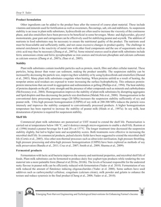 36 Emerging Post-Harvest Engineering and Techological Interventions for Enhancing Farmer's Income
Deep N. Yadav
Product formulation
Other ingredients can be added to the product base after the removal of coarse plant material. These include
vitamins and minerals used for fortification as well as sweeteners, flavourings, salt, oils and stabilizers.As suspension
stability is an issue in plant milk substitutes, hydrocolloids are often used to increase the viscosity of the continuous
phase, and also emulsifiers have been proven to be beneficial in some beverages. Mono- and diglycerides, glyceryl
monostearate, guar gum and carrageenan can be effectively used for stabilizing peanut and soymilk. The addition of
nutrients in food substitutes may be necessary to ensure the nutritional quality of the product. The nutrients used
must be bioavailable and sufficiently stable, and not cause excessive changes in product quality. The challenge in
mineral enrichment is the reactivity of metal ions with other food components and the use of sequestrants such as
citric acid may thus be necessary (Zhang et al., 2007a). Some mineral sources used in plant milk substitutes include
ferric ammonium citrate and ferric pyrophosphate as iron sources and tricalcium phosphate and calcium carbonate
as calcium sources (Zhang et al., 2007a; Zhao et al., 2005).
Stability
Plant milk substitutes contain insoluble particles such as protein, starch, fibre and other cellular material. These
particles, being denser than water can sediment, making the product unstable. The suspension stability can be
increased by decreasing the particle size, improving their solubility or by using hydrocolloids and emulsifiers (Durand
et al., 2003). Many plant milk substitutes coagulate when heating. When proteins unfold as a result of heating, the
nonpolar amino acid residues are exposed to water increasing the surface hydrophobicity. This enhances protein-
protein interactions that can result in aggregation and sedimentation or gelling (Phillips et al., 1994). The heat stability
of proteins depends on the pH, ionic strength and the presence of other compounds such as minerals and carbohydrates
(McSweeney et al., 2004). Homogenisation improves the stability of plant milk substitutes by disrupting aggregates
and lipid droplets and thus decreasing the particle size distribution (Malaki Nik et al., 2008). Homogenisation in the
conventional dairy processing pressure range (20 MPa) increases the suspension stability sufficiently of soy and
peanut milk. Ultra high pressure homogenisation (UHPH) of soy milk at 200-300 MPa reduces the particle sizes
intensely and improves the stability compared to conventionally processed products. A higher homogenisation
temperature has been reported to increase the stability of peanut milk (Hinds et al., 1997a). In soy milk, heat
denaturation of proteins is required for suspension stability.
Shelf life
Commercial plant milk substitutes are pasteurised or UHT treated to extend the shelf life. Pasteurisation is
carried out at temperatures below 100 °C, and it destroys enough micro-organisms to enable a shelf-life. Rustom et
al. (1996) treated a peanut beverage for 4 and 20 s at 137°C. The longer treatment time decreased the suspension
stability slightly, but led to higher taste and acceptability scores. Both treatments were effective in increasing the
microbial shelf life. In commercial products, pulsed electric fields have been suggested to extend the microbial shelf
life (Cortés et al., 2005). Also other non-thermal processes such as ultraviolet sterilisation, high pressure throttling,
high pressure processing and ultra-high pressure homogenisation (UHPH) have been explored as methods of soy
milk preservation (Bandla et al., 2011; Cruz et al., 2007; Smith et al., 2009; Sharma et al., 2009).
Fermented products
Fermentation with lactic acid bacteria improves the sensory and nutritional properties, and microbial shelf life of
foods. Plant milk substitutes can be fermented to produce dairy free yoghurt type products while rendering the raw
material into a more palatable form (Bansal et al 2016a, 2016b). The levels of hexanal responsible for the undesired
nutty flavour in peanut milk can be efficiently reduced with fermentation (Yadav et al. 2010). Fermentation of soy
milk reduced the amount of flatulence inducing oligosaccharides (Yadav at el. 2008). Some authors have used
additives such as carboxymethyl cellulose, coagulants (calcium citrate), milk powder and gelatin to enhance the
texture and reduce syneresis in the final product (Cheng et al., 2006; Yadav et al., 2010).
 