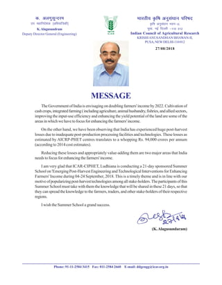 Hkkjrh; Ñf"k vuqla/kku ifj"kn
Ñf"k vuqla/kku Hkou&II]
iwlk] ubZ fnYyh &110 012
Indian Council of Agricultural Research
KRISHIANUSANDHAN BHAWAN-II,
PUSA,NEWDELHI-110012
d- vyxqlqUnje
mi egkfuns’kd ¼vfHk;kaf=dh½
K.Alagusundram
Deputy Director General (Engineering)
MESSAGE
TheGovernmentofIndiaisenvisagingondoublingfarmers'incomeby2022.Cultivationof
cashcrops,integratedfarming(includingagriculture,animalhusbandry,fishries,andalliedsectors,
improving the input-use efficiency and enhancing the yield potential of the land are some of the
areasinwhichwehavetofocusforenhancingthefarmers'income.
On the other hand, we have been observing that India has experienced huge post-harvest
losses due to inadequate post-production processing facilities and technologies. These losses as
estimated by AICRP-PHET centres translates to a whopping Rs. 94,000 crores per annum
(according to 2014 cost estimates).
Reducing these losses and appropriately value-adding them are two major areas that India
needstofocusforenhancingthefarmers'income.
I am very glad that ICAR-CIPHET, Ludhiana is conducting a 21-day sponsored Summer
School on 'Emerging Post-Harvest Engineering andTechnological Interventions for Enhancing
Farmers' Income during 04-24 September, 2018. This is a timely theme and is in line with our
motiveofpopularizingpost-harvesttechnologiesamongallstake-holders.Theparticipantsofthis
Summer School must take with them the knowledge that will be shared in these 21 days, so that
they can spread the knowledge to the farmers, traders, and other stake-holders of their respective
regions.
I wish the Summer School a grand success.
(K.Alagusundaram)
Phone: 91-11-2584 3415 Fax: 011-2584 2660 E-mail: ddgengg@icar.org.in
27/08/2018
 