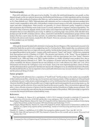 37
Emerging Post-Harvest Engineering and Techological Interventions for Enhancing Farmer's Income
Processing and Value Addition of Groundnut for Increasing Farmers’ Income
Nutritional quality
Plant milk substitutes are often perceived as healthy. In reality the nutritional properties vary greatly, as they
depend strongly on the raw material, processing, fortification and the presence of other ingredients such as sweeteners
and oil. Also milks produced of legumes other than soy, such as peanut and cowpea can have protein content as high
as 4% (Tano-Debrah et al., 2005). Although plant milk substitutes are low in saturated fats and most products have
caloric counts comparable to skim milk, some products contain as much energy as full milk, originating mostly from
sugars and other carbohydrates. Plant proteins are generally of a lower nutritional quality compared to animal
derived proteins due to limiting amino acids (lysine in cereals, methionine in legumes) and poor digestibility. The
nutritional value of proteins depends mainly on the amino acid composition and their physiological utilisation and
absorption that is in turn affected by processing. In addition to containing high value protein, milk and other dairy
products provide 30–40% of dietary calcium, iodine, vitamin B12 and riboflavin and population groups with low milk
intakes often have a poor status for these nutrients. To combat these shortcomings, some plant milk substitutes are
fortified with calcium and vitamins, mainly B12, B2, D and E. However, consumer awareness is important as many
of these products are not fortified.
Acceptability
Although the demand for plant milk substitutes is increasing, the unwillingness of the mainstream consumer to try
unfamiliar foods that are perceived as unappealing may be a limiting factor. Many modern day soy and peanut milks
and related products may have an improved sensory quality, but the product group carries a stigma because of early
less appealing products on the market. Legume milks tend to possess “beany” and “painty” off-flavours originating
from lipoxygenase activity (Chauhan et al 2003). The presence and intensity of the “beany” flavour depends on
processing and storage conditions of soy milks and varieties with less lipoxygenase have less “beany” character
(Chambers et al., 2006 and Yadav et al 2003) Another problem is a chalky mouthfeel some products have due to
large insoluble particles (Durand et al., 2003). The acceptance of peanut milk has been shown to depend on the
colour, mouthfeel, the absence of peanut flavour and similarity to cow’s milk (Diarra et al. 2005, Jain et al. 2011)
Information can increase the willingness to try novel foods. Taste is the most important purchase criteria of foods,
and the information about a good and/or familiar taste increase the willingness to try an unfamiliar food most efficiently.
Possible health benefits are also an important criteria and health information may increase both the willingness to try
and the perceived liking of a food.
Future prospects
Plant based milk substitutes have a reputation of “health foods” but the products on the market vary remarkably
in their nutritional profiles, some having very low protein and mineral contents. If these products are to be portrayed
as substitutes for cow’s milk, protein content and quality as well as fortification has to be considered by manufacturers.
Attention should be brought to the possible ways of improving the nutritional properties by processing means e.g. the
use of enzymes and the selection of raw materials based on their protein quality.Also a reconstitution approach may
allow a more efficient extraction of protein from the material and the formulation of higher protein products. This
would however increase the costs and also the environmental impact of the products. More knowledge is required to
overcome the mineral fortification related stability issues.
References
Bandla, S., Choudhary, R., Watson, D. G., and Haddock, J. (2011). UV-C treatment of soymilk in coiled tube UV reactors for
inactivation of Escherichia coli W1485 and Bacillus cereus endospores. LWT - Food Sci. Technol. 46 : 71-76.
Bansal Sangita, Mangal Manisha, Sharma S K,Yadav D N, Gupta R K (2016a). Optimization of process conditions for developing
yoghurt like probiotic product from peanut. LWT- Food Science and Technology, 73:6-12.
Bansal Sangita, Mangal Manisha, Sharma S K, Yadav D N, Gupta R K (2016b). Optimization of fermentation conditions for
probiotic soy yoghurt using response surface methodology. Journal of Food Processing and Preservation. doi:10.1111/
jfpp.12415.
Chambers, E., Jenkins,A., and McGuire, B. H. (2006). Flavor properties of plain soymilk. J. Sens. Stud. 21 : 165-179.
Chauahn GS, Yadav DN and Agrawal K 2003. Development of beany flavour free soymilk and soy paneer. Processed Food
Industry, Oct, 13-22.
 