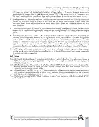 45
Emerging Post-Harvest Engineering and Techological Interventions for Enhancing Farmer's Income
Strategies for Doubling Farmers Income Through Agro-Processing
30 percent and farmers will also realize higher prices of their produce by 5 percent. Expected saving and/or
income from this sector will be Rs. 634.94 crore per annum (Table 5). The above figure is for Punjab state only.
The model may be different for different states and certainly enhance farmers income upto certain extent.
2. Small farmers needs to associate and form commodity groups/processor companies for better earning profits.
Women can be given training in the area of processing and can go for value addition through mango pulp
processing, guava products processing such as guava leather, guava nectar and various carbonated and fresh
fruits beverages.
3. Development of integrated pack house are required for grading, sorting, packaging agricultural and horticultural
produce. It will have mechanical grading and sorting line, pre-cooling chamber, cold storage, reefer van and pick
up van.
4. Promoting Agro-Processing Centres (APC) at the production catchment. APC has facilities for primary and
secondary processing, storage, handling and drying of cereals, pulses, oilseeds, fruits, vegetables and spices are
made available on rental/ charge basis to rural people. This type of centre can be managed by individuals/ co-
operatives/ community / organizations / voluntary organization. Machines and equipment of small to medium
capacity are used by these centres so that it will be easy to operate and handle. The centre meets the processing,
preservation, handling and marketing needs of surplus produce available in a village or a cluster of villages.
5. Skill Development Centre in horticultural crop processing and packaging. Trained manpower in the production,
post-harvest & processing industries is required to cater to the demand for processed horticultural products for
domestic trade and export purpose.
References
Singh K.P., Singh R.R.B., Singh Inderjeet, Kundu K.K., Sirohi, S., Dixit,A.K. (2017). Doubling Farmers’Income in Haryana by
2022-AStrategy Document prepared by CCS HaryanaAgriculture University Hisar, and ICAR-National Dairy Research
Institute, Karnal. pp. 163.
Dhillon B.S., Gupta R.K., Sidhu R.S., Mann.S., Dixit,A.K., Balakrishnan R. (2017). Doubling Farmers’Income in Punjab by 2022-
A Strategy Document prepared by Punjab Agriculture University Ludhiana, and ICAR-Central Institute of Post-Harvest
Engineering and Technology,Ludhiana. pp. 85.
Jha SN, Vishwakarma RK, RaiAand DixitAK (2015). Report onAssessment of Quantitative Harvest and Post-Harvest Losses of
Major Crops and Commodities in India. ICAR-All India Coordinated Research Project Engineering and Technology,
ICAR-CIPHET,P.O.-PAU,Ludhiana-141004.
Nanda SK, DixitAK, Kudos SKA(2013).All India Coordinated Research Project Engineering and Technology, ICAR-CIPHET,
P.O.-PAU, Ludhiana-141004.
 