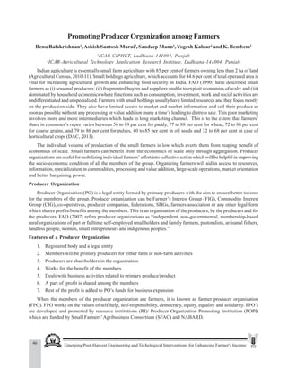 46 Emerging Post-Harvest Engineering and Techological Interventions for Enhancing Farmer's Income
Renu Balakrishnan et al.
Promoting Producer Organization among Farmers
Renu Balakrishnan1
,Ashish Santosh Murai2
, Sandeep Mann1
,Yogesh Kalnar1
and K. Bembem1
1
ICAR-CIPHET, Ludhiana-141004, Punjab
2
ICAR-Agricultural Technology Application Research Institute, Ludhiana-141004, Punjab
Indian agriculture is essentially small farm agriculture with 85 per cent of farmers owning less than 2 ha of land
(Agricultural Census, 2010-11). Small holdings agriculture, which accounts for 44.6 per cent of total operated area is
vital for increasing agricultural growth and enhancing food security in India. FAO (1990) have described small
farmers as (i) seasonal producers; (ii) fragmented buyers and suppliers unable to exploit economies of scale; and (iii)
dominated by household economics where functions such as consumption, investment, work and social activities are
undifferentiated and unspecialized. Farmers with small holdings usually have limited resources and they focus mostly
on the production side. They also have limited access to market and market information and sell their produce as
soon as possible without any processing or value addition many a time’s leading to distress sale. This poor marketing
involves more and more intermediaries which leads to long marketing channel. This is to the extent that farmers’
share in consumer’s rupee varies between 56 to 89 per cent for paddy, 77 to 88 per cent for wheat, 72 to 86 per cent
for coarse grains, and 79 to 86 per cent for pulses, 40 to 85 per cent in oil seeds and 32 to 68 per cent in case of
horticultural crops (DAC, 2013).
The individual volume of production of the small farmers is low which averts them from reaping benefit of
economics of scale. Small farmers can benefit from the economics of scale only through aggregation. Producer
organizations are useful for mobilizing individual farmers’ effort into collective action which will be helpful in improving
the socio-economic condition of all the members of the group. Organizing farmers will aid in access to resources,
information, specialization in commodities, processing and value addition, large-scale operations, market orientation
and better bargaining power.
Producer Organization
Producer Organisation (PO) is a legal entity formed by primary producers with the aim to ensure better income
for the members of the group. Producer organization can be Farmer’s Interest Group (FIG), Commodity Interest
Group (CIG), co-operatives, producer companies, federations, SHGs, farmers association or any other legal form
which shares profits/benefits among the members. This is an organisation of the producers, by the producers and for
the producers. FAO (2007) refers producer organizations as “independent, non-governmental, membership-based
rural organizations of part or fulltime self-employed smallholders and family farmers, pastoralists, artisanal fishers,
landless people, women, small entrepreneurs and indigenous peoples.”
Features of a Producer Organization
1. Registered body and a legal entity
2. Members will be primary producers for either farm or non-farm activities
3. Producers are shareholders in the organization
4. Works for the benefit of the members
5. Deals with business activities related to primary produce/product
6. A part of profit is shared among the members
7. Rest of the profit is added to PO’s funds for business expansion
When the members of the producer organization are farmers, it is known as farmer producer organisation
(FPO). FPO works on the values of self-help, self-responsibility, democracy, equity, equality and solidarity. FPO’s
are developed and promoted by resource institutions (RI)/ Producer Organization Promoting Institution (POPI)
which are funded by Small Farmers’Agribusiness Consortium (SFAC) and NABARD.
 