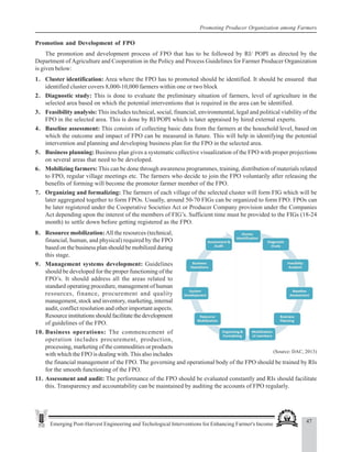 47
Emerging Post-Harvest Engineering and Techological Interventions for Enhancing Farmer's Income
Promoting Producer Organization among Farmers
Promotion and Development of FPO
The promotion and development process of FPO that has to be followed by RI/ POPI as directed by the
Department of Agriculture and Cooperation in the Policy and Process Guidelines for Farmer Producer Organization
is given below:
1. Cluster identification: Area where the FPO has to promoted should be identified. It should be ensured that
identified cluster covers 8,000-10,000 farmers within one or two block
2. Diagnostic study: This is done to evaluate the preliminary situation of farmers, level of agriculture in the
selected area based on which the potential interventions that is required in the area can be identified.
3. Feasibility analysis: This includes technical, social, financial, environmental, legal and political viability of the
FPO in the selected area. This is done by RI/POPI which is later appraised by hired external experts.
4. Baseline assessment: This consists of collecting basic data from the farmers at the household level, based on
which the outcome and impact of FPO can be measured in future. This will help in identifying the potential
intervention and planning and developing business plan for the FPO in the selected area.
5. Business planning: Business plan gives a systematic collective visualization of the FPO with proper projections
on several areas that need to be developed.
6. Mobilizing farmers: This can be done through awareness programmes, training, distribution of materials related
to FPO, regular village meetings etc. The farmers who decide to join the FPO voluntarily after releasing the
benefits of forming will become the promoter farmer member of the FPO.
7. Organizing and formalizing: The farmers of each village of the selected cluster will form FIG which will be
later aggregated together to form FPOs. Usually, around 50-70 FIGs can be organized to form FPO. FPOs can
be later registered under the Cooperative Societies Act or Producer Company provision under the Companies
Act depending upon the interest of the members of FIG’s. Sufficient time must be provided to the FIGs (18-24
month) to settle down before getting registered as the FPO.
(Source: DAC, 2013)
8. Resource mobilization:All the resources (technical,
financial, human, and physical) required by the FPO
based on the business plan should be mobilized during
this stage.
9. Management systems development: Guidelines
should be developed for the proper functioning of the
FPO’s. It should address all the areas related to
standard operating procedure, management of human
resources, finance, procurement and quality
management, stock and inventory, marketing, internal
audit, conflict resolution and other important aspects.
Resource institutions should facilitate the development
of guidelines of the FPO.
10. Business operations: The commencement of
operation includes procurement, production,
processing, marketing of the commodities or products
with which the FPO is dealing with. This also includes
the financial management of the FPO. The governing and operational body of the FPO should be trained by RIs
for the smooth functioning of the FPO.
11. Assessment and audit: The performance of the FPO should be evaluated constantly and RIs should facilitate
this. Transparency and accountability can be maintained by auditing the accounts of FPO regularly.
 