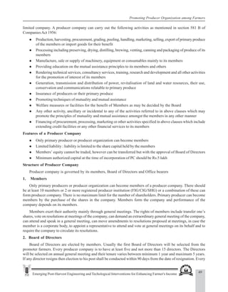 49
Emerging Post-Harvest Engineering and Techological Interventions for Enhancing Farmer's Income
Promoting Producer Organization among Farmers
limited company. A producer company can carry out the following activities as mentioned in section 581 B of
CompaniesAct 1956:
z Production, harvesting, procurement, grading, pooling, handling, marketing, selling, export of primary produce
of the members or import goods for their benefit
z Processing including preserving, drying, distilling, brewing, venting, canning and packaging of produce of its
members
z Manufacture, sale or supply of machinery, equipment or consumables mainly to its members
z Providing education on the mutual assistance principles to its members and others
z Rendering technical services, consultancy services, training, research and development and all other activities
for the promotion of interest of its members
z Generation, transmission and distribution of power, revitalisation of land and water resources, their use,
conservation and communications relatable to primary produce
z Insurance of producers or their primary produce
z Promoting techniques of mutuality and mutual assistance
z Welfare measures or facilities for the benefit of Members as may be decided by the Board
z Any other activity, ancillary or incidental to any of the activities referred to in above clauses which may
promote the principles of mutuality and mutual assistance amongst the members in any other manner
z Financing of procurement, processing, marketing or other activities specified in above clauses which include
extending credit facilities or any other financial services to its members
Features of a Producer Company
z Only primary producer or producer organization can become members
z Limited liability : liability is limited to the share capital held by the members
z Members’ equity cannot be traded, however can be transferred but with the approval of Board of Directors
z Minimum authorized capital at the time of incorporation of PC should be Rs.5 lakh
Structure of Producer Company
Producer company is governed by its members, Board of Directors and Office bearers
1. Members
Only primary producers or producer organization can become members of a producer company. There should
be at least 10 members or 2 or more registered producer institution (FIG/CIG/SHG) or a combination of these can
form producer company. There is no maximum limit for the number of shareholders. Primary producer can become
members by the purchase of the shares in the company. Members form the company and performance of the
company depends on its members.
Members exert their authority mainly through general meetings. The rights of members include transfer one’s
shares, vote on resolutions at meetings of the company, can demand an extraordinary general meeting of the company,
can attend and speak in a general meeting, can move amendments to resolutions proposed at meetings, in case the
member is a corporate body, to appoint a representative to attend and vote at general meetings on its behalf and to
require the company to circulate its resolutions.
2. Board of Directors
Board of Directors are elected by members. Usually the first Board of Directors will be selected from the
promoter farmers. Every producer company is to have at least five and not more than 15 directors. The Directors
will be selected on annual general meeting and their tenure varies between minimum 1 year and maximum 5 years.
If any director resigns then election to his post shall be conducted within 90 days from the date of resignation. Every
 